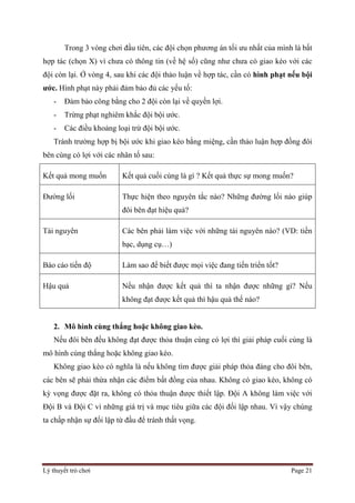 Lý thuyết trò chơi Page 21
Trong 3 vòng chơi đầu tiên, các đội chọn phương án tối ưu nhất của mình là bất
hợp tác (chọn X) vì chưa có thông tin (về hệ số) cũng như chưa có giao kèo với các
đội còn lại. Ở vòng 4, sau khi các đội thảo luận về hợp tác, cần có hình phạt nếu bội
ước. Hình phạt này phải đảm bảo đủ các yếu tố:
- Đảm bảo công bằng cho 2 đội còn lại về quyền lợi.
- Trừng phạt nghiêm khắc đội bội ước.
- Các điều khoảng loại trừ đội bội ước.
Tránh trường hợp bị bội ước khi giao kèo bằng miệng, cần thảo luận hợp đồng đôi
bên cùng có lợi với các nhân tố sau:
Kết quả mong muốn Kết quả cuối cùng là gì ? Kết quả thực sự mong muốn?
Đường lối Thực hiện theo nguyên tắc nào? Những đường lối nào giúp
đôi bên đạt hiệu quả?
Tài nguyên Các bên phải làm việc với những tài nguyên nào? (VD: tiền
bạc, dụng cụ…)
Báo cáo tiến độ Làm sao để biết được mọi việc đang tiến triển tốt?
Hậu quả Nếu nhận được kết quả thì ta nhận được những gì? Nếu
không đạt được kết quả thì hậu quả thế nào?
2. Mô hình cùng thắng hoặc không giao kèo.
Nếu đôi bên đều không đạt được thỏa thuận cùng có lợi thì giải pháp cuối cùng là
mô hình cùng thắng hoặc không giao kèo.
Không giao kèo có nghĩa là nếu không tìm được giải pháp thỏa đáng cho đôi bên,
các bên sẽ phải thừa nhận các điểm bất đồng của nhau. Không có giao kèo, không có
kỳ vọng được đặt ra, không có thỏa thuận được thiết lập. Đội A không làm việc với
Đội B và Đội C vì những giá trị và mục tiêu giữa các đội đối lập nhau. Vì vậy chúng
ta chấp nhận sự đối lập từ đầu để tránh thất vọng.
 