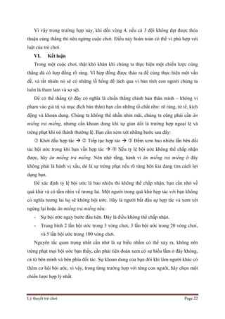Lý thuyết trò chơi Page 22
Vì vậy trong trường hợp này, khi đến vòng 4, nếu cả 3 đội không đạt được thỏa
thuận cùng thắng thì nên ngừng cuộc chơi. Điều này hoàn toàn có thể vì phù hợp với
luật của trò chơi.
VI. Kết luận
Trong một cuộc chơi, thật khó khăn khi chúng ta thực hiện một chiến lược cùng
thắng dù có hợp đồng rõ ràng. Vì hợp đồng được thảo ra để cùng thực hiện một vấn
đề, và tất nhiên nó sẽ có những lỗ hổng để lách qua vì bản tính con người chúng ta
luôn là tham lam và sợ sệt.
Để có thể thắng (ở đây có nghĩa là chiến thắng chính bản thân mình – không vi
phạm vào giá trị và mục đích bản thân) bạn cần những tố chất như: rõ ràng, tử tế, kích
động và khoan dung. Chúng ta không thể nhẫn nhin mãi, chúng ta cũng phải cần ăn
miếng trả miếng, nhưng cần khoan dung khi sự gian dối là trường hợp ngoại lệ và
trừng phạt khi nó thành thường lệ. Bạn cần xem xét những bước sau đây:
 Khởi đầu hợp tác   Tiếp tục hợp tác   Đếm xem bao nhiêu lần bên đối
tác bội ước trong khi bạn vẫn hợp tác   Nếu tỷ lệ bội ước không thể chấp nhận
được, hãy ăn miếng trả miếng. Nên nhớ rằng, hành vi ăn miếng trả miếng ở đây
không phải là hành vị xấu, đó là sự trừng phạt nếu rõ ràng bên kia đang tìm cách lợi
dụng bạn.
Để xác định tỷ lệ bội ước là bao nhiêu thì không thể chấp nhận, bạn cần nhớ về
quá khứ và có tầm nhìn về tương lai. Một người trong quá khứ hợp tác với bạn không
có nghĩa tương lai họ sẽ không bội ước. Hãy là người bắt đầu sự hợp tác và xem xét
ngừng lại hoặc ăn miếng trả miếng nếu:
- Sự bội ước ngay bước đầu tiên. Đây là điều không thể chấp nhận.
- Trung bình 2 lần bội ước trong 3 vòng chơi, 3 lần bội ước trong 20 vòng chơi,
và 5 lần bội ước trong 100 vòng chơi.
Nguyên tắc quan trọng nhất cần nhớ là sự hiểu nhầm có thể xảy ra, không nên
trừng phạt mọi bội ước bạn thấy, cần phải tiên đoán xem có sự hiểu lầm ở đây không,
cả từ bên mình và bên phía đối tác. Sự khoan dung của bạn đôi khi làm người khác có
thêm cơ hội bội ước, vì vậy, trong từng trường hợp với từng con người, hãy chọn một
chiến lược hợp lý nhất.
 