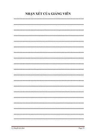 Lý thuyết trò chơi Page 23
NHẬN XÉT CỦA GIẢNG VIÊN
......................................................................................
......................................................................................
......................................................................................
......................................................................................
......................................................................................
......................................................................................
......................................................................................
......................................................................................
......................................................................................
......................................................................................
......................................................................................
......................................................................................
......................................................................................
......................................................................................
......................................................................................
......................................................................................
......................................................................................
......................................................................................
......................................................................................
 