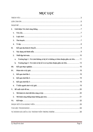 Lý thuyết trò chơi Page 4
MỤC LỤC
TRÍCH YẾU........................................................................................................................... 3
LỜI CÁM ƠN......................................................................................................................... 5
NHẬP ĐỀ .............................................................................................................................. 6
I. Giới thiệu Trò chơi cùng thắng........................................................................................ 7
1. Yêu cầu....................................................................................................................... 7
2. Luật chơi: ................................................................................................................... 7
3. Thu hoạch:.................................................................................................................. 7
4. Ví dụ: ......................................................................................................................... 8
II. Kết quả dự đoán lý thuyết............................................................................................ 9
1. Xây dựng mô hình mẫu. .............................................................................................. 9
2. Thiết lập bài toán. ..................................................................................................... 10
a. Trường hợp 1 : Trò chơi không có hệ số và không có thỏa thuận giữa các bên.......... 11
b. Trường hợp 2 : Trò chơi có hệ số và có sự thỏa thuận giữa các bên.......................... 13
III. Kết quả thực nghiệm. ................................................................................................ 16
IV. Phân tích và lý giải. ................................................................................................... 18
1. Kết quả chơi lần 1. .................................................................................................... 18
2. Kết quả chơi lần 2. .................................................................................................... 18
3. Kết quả chơi lần 3. .................................................................................................... 19
4. Ý kiến người chơi và lý giải........................................................................................ 19
V. Đề xuất cách tối ưu. ...................................................................................................... 20
1. Mô hình trò chơi đôi bên cùng có lợi. ......................................................................... 20
2. Mô hình cùng thắng hoặc không giao kèo................................................................... 21
VI. Kết luận.................................................................................................................... 22
NHẬN XÉT CỦA GIẢNG VIÊN............................................................................................ 23
TÀI LIỆU THAM KHẢO ...................................................................................................... 24
TỰ ĐÁNH GIÁ GIỮA CÁC THÀNH VIÊN TRONG NHÓM ................................................... 25
 