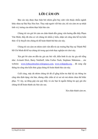 Lý thuyết trò chơi Page 5
LỜI CÁM ƠN
Báo cáo này được thực hiện bởi nhóm gồm bảy sinh viên thuộc nhiều ngành
khác nhau tại Đại Học Hoa Sen. Thay mặt người viết báo cáo, tôi xin cám ơn sự nhiệt
tình và ý tưởng của nhóm thực hiện báo cáo.
Chúng tôi xin gửi lời cảm ơn chân thành đến giảng viên hướng dẫn thầy Phạm
Văn Minh, thầy đã chia sẻ với chúng tôi nhiều ý kiến, nhận xét cũng như hỗ trợ kiến
thức về lý thuyết cho chúng tôi để hoàn thành bài báo cáo này.
Chúng tôi xin cám ơn nhóm sinh viên đến từ các trường Đại Học tại Thành Phố
Hồ Chí Minh đã hỗ trợ chúng tôi trong quá trình thực nghiệm trò chơi này.
Xin gửi lời cám ơn đến tác giả các bài viết, điển hình là các tác gia nổi tiếng
như: Avinash Dixit, Barry Nalebuff, John Forbes Nash, Stephane Mahuteau… các
website: www.lythuyettrochoi.wikispaces.com, www.wikipedia.org… đã cung cấp
thông tin cũng như kiến thức giúp chúng tôi hoàn thành báo cáo này.
Cuối cùng, mặc dù nhóm chúng tôi đã cố gắng kiểm tra thật kỹ các thông tin
cũng như định dạng văn bản, nhưng chắc chắn sẽ có sai sót mà nhóm chưa thể khắc
phục. Vì vậy, sự đóng góp của quý thầy và các bạn là nguồn thông tin quý giá cho
chúng tôi để hoàn thành các báo cáo sau.
Xin chân thành cảm ơn.
 