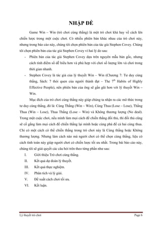 Lý thuyết trò chơi Page 6
NHẬP ĐỀ
Game Win – Win (trò chơi cùng thắng) là một trò chơi khá hay về cách lên
chiến lược trong một cuộc chơi. Có nhiều phiên bản khác nhau của trò chơi này,
nhưng trong báo cáo này, chúng tôi chọn phiên bản của tác giả Stephen Covey. Chúng
tôi chọn phiên bản của tác giả Stephen Covey vì hai lý do sau:
- Phiên bản của tác giả Stephen Covey dựa trên nguyên mẫu bản gốc, nhưng
cách tính điểm số dễ hiểu hơn và phù hợp với chơi số lượng lớn và chơi trong
thời gian nhanh.
- Stephen Covey là tác giả của lý thuyết Win – Win (Chương 7: Tư duy cùng
thắng, Sách: 7 thói quen của người thành đạt – The 7th
Habits of Highly
Effective People), nên phiên bản của ông sẽ gần gũi hơn với lý thuyết Win –
Win.
Mục đích của trò chơi cùng thắng này giúp chúng ta nhận ra các mô thức trong
tư duy cùng thắng, đó là: Cùng Thắng (Win – Win), Cùng Thua (Lose – Lose), Thắng
Thua (Win – Lose), Thua Thắng (Lose – Win) và Không thương lượng (No deal).
Trong một cuộc chơi, nếu mình làm mọi cách để chiến thắng đối thủ, thì đối thủ cũng
sẽ cố gắng làm mọi cách để chiến thắng lại mình hoặc cùng phá để cả hai cùng thua.
Chỉ có một cách có thể chiến thắng trong trò chơi này là Cùng thắng hoặc Không
thương lượng. Nhưng làm cách nào mà người chơi có thể chọn cùng thắng, liệu có
cách tính toán này giúp người chơi có chiến lược tối ưu nhất. Trong bài báo cáo này,
chúng tôi sẽ giải quyết các câu hỏi trên theo từng phần như sau:
I. Giới thiệu Trò chơi cùng thắng.
II. Kết quả dự đoán lý thuyết.
III. Kết quả thực nghiệm.
IV. Phân tích và lý giải.
V. Đề xuất cách chơi tối ưu.
VI. Kết luận.
 