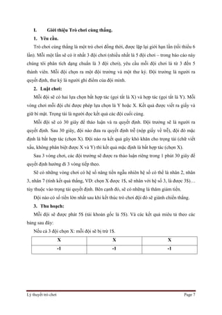 Lý thuyết trò chơi Page 7
I. Giới thiệu Trò chơi cùng thắng.
1. Yêu cầu.
Trò chơi cùng thắng là một trò chơi đồng thời, được lặp lại giới hạn lần (tối thiểu 6
lần). Mỗi một lần sẽ có ít nhất 3 đội chơi (nhiều nhất là 5 đội chơi – trong báo cáo này
chúng tôi phân tích dạng chuẩn là 3 đội chơi), yêu cầu mỗi đội chơi là từ 3 đến 5
thành viên. Mỗi đội chọn ra một đội trưởng và một thư ký. Đội trưởng là người ra
quyết định, thư ký là người ghi điểm của đội mình.
2. Luật chơi:
Mỗi đội sẽ có hai lựa chọn bất hợp tác (gọi tắt là X) và hợp tác (gọi tắt là Y). Mỗi
vòng chơi mỗi đội chỉ được phép lựa chọn là Y hoặc X. Kết quả được viết ra giấy và
giữ bí mật. Trọng tài là người đọc kết quả các đội cuối cùng.
Mỗi đội sẽ có 30 giây để thảo luận và ra quyết định. Đội trưởng sẽ là người ra
quyết định. Sau 30 giây, đội nào đưa ra quyết định trễ (nộp giấy về trễ), đội đó mặc
định là bất hợp tác (chọn X). Đội nào ra kết quả gây khó khăn cho trọng tài (chữ viết
xấu, không phân biệt được X và Y) thì kết quả mặc định là bất hợp tác (chọn X).
Sau 3 vòng chơi, các đội trưởng sẽ được ra thảo luận riêng trong 1 phút 30 giây để
quyết định hướng đi 3 vòng tiếp theo.
Sẽ có những vòng chơi có hệ số nâng tiền ngẫu nhiên hệ số có thể là nhân 2, nhân
3, nhân 7 (tính kết quả thắng, VD: chọn X được 1$, sẽ nhân với hệ số 3, là được 3$)…
tùy thuộc vào trọng tài quyết định. Bên cạnh đó, sẽ có những lá thăm giảm tiền.
Đội nào có số tiền lớn nhất sau khi kết thúc trò chơi đội đó sẽ giành chiến thắng.
3. Thu hoạch:
Mỗi đội sẽ được phát 5$ (tài khoản gốc là 5$). Và các kết quả miêu tả theo các
bảng sau đây:
Nếu cả 3 đội chọn X: mỗi đội sẽ bị trừ 1$.
X X X
-1 -1 -1
 