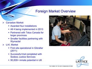 Foreign Market Overview
 Canadian Market
 Awarded four installations
 All 4 being implemented in 2013
 Partnered with Telus Canada for
larger provinces
 Smaller facilities partnering with
Wymactel
 U.K. Market
 First site operational in Gibraltar
(2011)
 Successful trial completed with
Sodexo Justice Services
 90,000+ inmate potential in UK

 