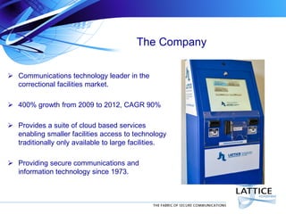 The Company
 Communications technology leader in the
correctional facilities market.
 400% growth from 2009 to 2012, CAGR 90%
 Provides a suite of cloud based services
enabling smaller facilities access to technology
traditionally only available to large facilities.
 Providing secure communications and
information technology since 1973.

 