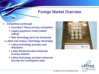 Foreign Market Overview
 Competitive Landscape
 Incumbent Telcos primary competition
 Legacy payphone model (collect
calling)
 New technology yet to be introduced
 Lattice has Unique Technology Advantage
 Lattice technology provides cost
reductions
 Lattice Model provides enhanced
revenue streams
 Lattice technology provides enhanced
security and investigative tools

 