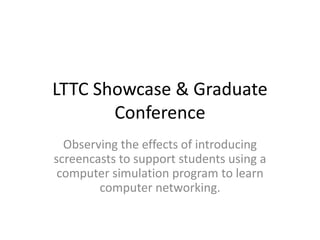 LTTC Showcase & Graduate
Conference
Observing the effects of introducing
screencasts to support students using a
computer simulation program to learn
computer networking.
 