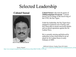Selected Leadership
                 Colonel Soosai                                     Colonel Soosai is the nom de guerre of
                                                                    Thillaiyampalam Sivanesan. Colonel
                                                                    Soosai was in charge of the naval wing of
                                                                    the LTTE, the Sea Tigers.

                                                                    Under his leadership, the Sea Tigers have
                                                                    engaged in numerous acts of piracy and
                                                                    have been able to mount successful attacks
                                                                    and sea denial operations against the Sri
                                                                    Lankan Navy.

                                                                    He is currently missing and believed by
                                                                    authorities to have been killed in an air
                                                                    attack by Sri Lankan forces in early
                                                                    February of 2009.


                                                                         Additional reference: Sunday Times (Sri Lanka)
                          Source: Interpol                             http://www.sundaytimes.lk/090208/News/sundaytimesnews_05.htm
http://www.interpol.int/public/Data/Wanted/Notices/Data/2006/76/2006_57476.asp
 