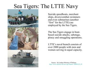 Sea Tigers: The LTTE Navy
             Suicide speedboats, merchant
             ships, divers/combat swimmers
             and even submarines (another
             “first” for the LTTE) are
             employed by the Sea Tigers.

             The Sea Tigers engage in boat-
             based suicide attacks, sabotage,
             piracy and smuggling operations.

             LTTE’s naval branch consists of
             over 2000 people with men and
             women serving in equal capacity.



                  Source: Sri Lankan Ministry of Defense
              http://www.defence.lk/new.asp?fname=20090129_05
 