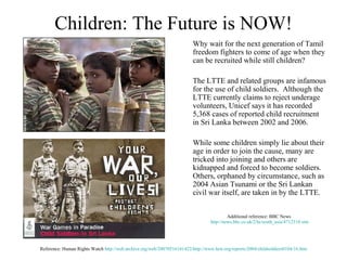 Children: The Future is NOW!
                                                                         Why wait for the next generation of Tamil
                                                                         freedom fighters to come of age when they
                                                                         can be recruited while still children?

                                                                         The LTTE and related groups are infamous
                                                                         for the use of child soldiers. Although the
                                                                         LTTE currently claims to reject underage
                                                                         volunteers, Unicef says it has recorded
                                                                         5,368 cases of reported child recruitment
                                                                         in Sri Lanka between 2002 and 2006.

                                                                         While some children simply lie about their
                                                                         age in order to join the cause, many are
                                                                         tricked into joining and others are
                                                                         kidnapped and forced to become soldiers.
                                                                         Others, orphaned by circumstance, such as
                                                                         2004 Asian Tsunami or the Sri Lankan
                                                                         civil war itself, are taken in by the LTTE.


                                                                                          Additional reference: BBC News
                                                                                 http://news.bbc.co.uk/2/hi/south_asia/4712318.stm




Reference: Human Rights Watch http://web.archive.org/web/20070516141422/http://www.hrw.org/reports/2004/childsoldiers0104/16.htm
 