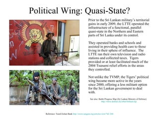 Political Wing: Quasi-State?
                                                Prior to the Sri Lankan military’s territorial
                                                gains in early 2009, the LTTE operated the
                                                infrastructure of a functional, parallel
                                                quasi-state in the Northern and Eastern
                                                parts of Sri Lanka under its control.

                                                They operated banks and schools and
                                                assisted in providing health care to those
                                                living in their sphere of influence. The
                                                LTTE ran their own television and radio
                                                stations and collected taxes. Tigers
                                                provided or at least facilitated much of the
                                                2004 Tsunami relief efforts in the areas
                                                they controlled.

                                                Not unlike the TVMP, the Tigers’ political
                                                wing became more active in the years
                                                since 2000, offering a less militant option
                                                for the Sri Lankan government to deal
                                                with.
                                                  See also: Battle Progress Map (Sri Lankan Ministry of Defense)
                                                              http://www.defence.lk/orbat/Default.asp




    Reference: Tamil Eelam Bank http://www.sangam.org/articles/view/?id=260
 