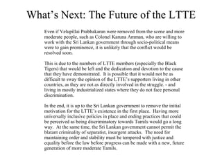 What’s Next: The Future of the LTTE
   Even if Velupillai Prabhakaran were removed from the scene and more
   moderate people, such as Colonel Karuna Amman, who are willing to
   work with the Sri Lankan government through socio-political means
   were to gain prominence, it is unlikely that the conflict would be
   resolved soon.

   This is due to the numbers of LTTE members (especially the Black
   Tigers) that would be left and the dedication and devotion to the cause
   that they have demonstrated. It is possible that it would not be as
   difficult to sway the opinion of the LTTE’s supporters living in other
   countries, as they are not as directly involved in the struggle. - and
   living in mostly industrialized states where they do not face personal
   discrimination.

   In the end, it is up to the Sri Lankan government to remove the initial
   motivation for the LTTE’s existence in the first place. Having more
   universally inclusive policies in place and ending practices that could
   be perceived as being discriminatory towards Tamils would go a long
   way. At the same time, the Sri Lankan government cannot permit the
   blatant criminality of separatist, insurgent attacks. The need for
   maintaining order and stability must be tempered with justice and
   equality before the law before progress can be made with a new, future
   generation of more moderate Tamils.
 