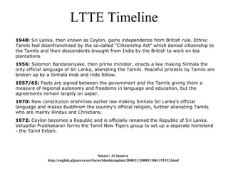 LTTE Timeline
1948: Sri Lanka, then known as Ceylon, gains independence from British rule. Ethnic
Tamils feel disenfranchised by the so-called "Citizenship Act" which denied citizenship to
the Tamils and their descendents brought from India by the British to work on tea
plantations
1956: Solomon Bandaranyake, then prime minister, enacts a law making Sinhala the
only official language of Sri Lanka, alienating the Tamils. Peaceful protests by Tamils are
broken up by a Sinhala mob and riots follow.
1957/65: Pacts are signed between the government and the Tamils giving them a
measure of regional autonomy and freedoms in language and education, but the
agreements remain largely on paper.
1970: New constitution enshrines earlier law making Sinhala Sri Lanka's official
language and makes Buddhism the country's official religion, further alienating Tamils
who are mainly Hindus and Christians.
1972: Ceylon becomes a Republic and is officially renamed the Republic of Sri Lanka.
Velupillai Prabhakaran forms the Tamil New Tigers group to set up a separate homeland
- the Tamil Eelam.




                                              Source: Al Jazeera
              http://english.aljazeera.net/focus/blanktemplate/2008/11/2008111061193133.html
 