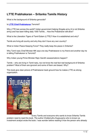 LTTE Prabhakaran – Srilanka Tamils History
What is the background of Srilanka genocide?

Is LTTE Chief Prabhakaran Terrorist?

Why LTTE ban across the world? Indian government helping Singala army (it is not Srilanka
army) and has been killing daily 1000 Tamils… How the Prabaharan still alive?

What is the Liberation Tigers of Tamil Eelam (LTTE)? How it is established and why?

Tamils are living all country and why they don’t have any own country?

What is Indian Peace Keeping Force? They really keep the peace in Srilanka?

Why Tamil nadu Chief Minister MK says one day Prabhakaran is my friend and another day he
is telling Prabhakaran is Terrorist?

Why Indian young Prime Minister Rajiv Gandhi assassinations happen?

Tamils – who are living in Tamil nadu, too not know the real fact real background of Srilanka
problem? Most of them are ignorant and some of them are biased. Why?

This book give clear picture of Prabhakaran back ground how he makes LTTE as strong
organization.




                             Every Tamils and everyone who wants to know Srilanka Tamils
problem need to read this book. The author Chellamuthu Kuppusamy who is known as
investment analyst wrote the book. I was wonder before reading it how the person who already




                                                                                           1/2
 