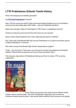 LTTE Prabhakaran Srilanka Tamils History
What is the background of Srilanka genocide?

Is LTTE Chief Prabhakaran Terrorist?

Why LTTE ban across the world? Indian government helping Singala army (it is not Srilanka
army) and has been killing daily 1000 Tamils… How the Prabaharan still alive?

What is the Liberation Tigers of Tamil Eelam (LTTE)? How it is established and why?

Tamils are living all country and why they don’t have any own country?

What is Indian Peace Keeping Force? They really keep the peace in Srilanka?

Why Tamil nadu Chief Minister MK says one day Prabhakaran is my friend and another day he
is telling Prabhakaran is Terrorist?

Why Indian young Prime Minister Rajiv Gandhi assassinations happen?

Tamils – who are living in Tamil nadu, too not know the real fact real background of Srilanka
problem? Most of them are ignorant and some of them are biased. Why?

This book give clear picture of Prabhakaran back ground how he makes LTTE as strong
organization.




                             Every Tamils and everyone who wants to know Srilanka Tamils
problem need to read this book. The author Chellamuthu Kuppusamy who is known as
investment analyst wrote the book. I was wonder before reading it how the person who already




                                                                                           1/2
 