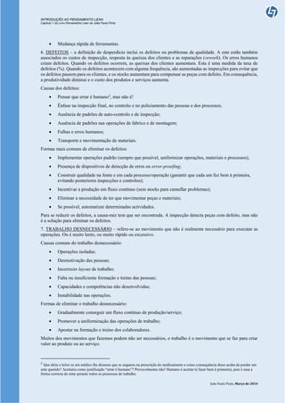 INTRODUÇÃO AO PENSAMENTO LEAN
Capítulo 1 do Livro Pensamento Lean de João Paulo Pinto
João Paulo Pinto, Março de 2014
 Mudança rápida de ferramentas.
6. DEFEITOS – a definição de desperdício inclui os defeitos ou problemas de qualidade. A este estão também
associados os custos de inspecção, resposta às queixas dos clientes e as reparações (rework). Os erros humanos
criam defeitos. Quando os defeitos ocorrem, as queixas dos clientes aumentam. Esta é uma medida da taxa de
defeitos (%). Quando os defeitos acontecem com alguma frequência, são aumentadas as inspecções para evitar que
os defeitos passem para os clientes, e os stocks aumentam para compensar as peças com defeito. Em consequência,
a produtividade diminui e o custo dos produtos e serviços aumenta.
Causas dos defeitos:
 Pensar que errar é humano2
, mas não é!
 Ênfase na inspecção final, no controlo e no policiamento das pessoas e dos processos;
 Ausência de padrões de auto-controlo e de inspecção;
 Ausência de padrões nas operações de fabrico e de montagem;
 Falhas e erros humanos;
 Transporte e movimentação de materiais.
Formas mais comuns de eliminar os defeitos:
 Implementar operações padrão (sempre que possível, uniformizar operações, materiais e processos);
 Presença de dispositivos de detecção de erros ou error-proofing;
 Construir qualidade na fonte e em cada processo/operação (garantir que cada um faz bem à primeira,
evitando posteriores inspecções e controlos);
 Incentivar a produção em fluxo contínuo (sem stocks para camuflar problemas);
 Eliminar a necessidade de ter que movimentar peças e materiais;
 Se possível, automatizar determinadas actividades.
Para se reduzir os defeitos, a causa-raiz tem que ser encontrada. A inspecção detecta peças com defeito, mas não
é a solução para eliminar os defeitos.
7. TRABALHO DESNECESSÁRIO – refere-se ao movimento que não é realmente necessário para executar as
operações. Ou é muito lento, ou muito rápido ou excessivo.
Causas comuns do trabalho desnecessário:
 Operações isoladas;
 Desmotivação das pessoas;
 Incorrecto layout de trabalho;
 Falta ou insuficiente formação e treino das pessoas;
 Capacidades e competências não desenvolvidas;
 Instabilidade nas operações.
Formas de eliminar o trabalho desnecessário:
 Gradualmente conseguir um fluxo contínuo de produção/serviço;
 Promover a uniformização das operações de trabalho;
 Apostar na formação e treino dos colaboradores.
Muitos dos movimentos que fazemos podem não ser necessários, o trabalho é o movimento que se faz para criar
valor ao produto ou ao serviço.
2
Que diria o leitor se um médico lhe dissesse que se enganou na prescrição do medicamento e como consequência disso acaba de perder um
ente querido? Aceitaria como justificação “errar é humano”? Provavelmente não! Humano é acertar (é fazer bem à primeira), pois é essa a
forma correcta de estar perante todos os processos de trabalho.
 