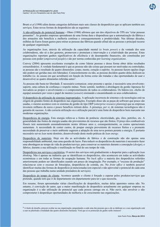 INTRODUÇÃO AO PENSAMENTO LEAN
Capítulo 1 do Livro Pensamento Lean de João Paulo Pinto
João Paulo Pinto, Março de 2014
Brunt et al (1998) além destas categorias definiram mais sete classes de desperdícios que se aplicam também aos
serviços. Estas novas formas de desperdícios são as seguintes:
A não-utilização do potencial humano - Ohno (1988) afirmou que um dos objectivos do TPS era “criar pessoas
pensantes”. As grandes empresas aprenderam de uma forma dura e dispendiosa que a automatização da fábrica e
dos armazéns não beneficia a melhoria contínua e consequentemente a produtividade. Nas últimas décadas,
milhões de Euros foram gastos para retirar as pessoas das fábricas quando afinal são as pessoas o principal recurso
de qualquer organização.
As organizações lean, através da utilização da capacidade mental (o brain power) e da vontade dos seus
colaboradores, não só a dos gestores, promovem e premeiam a intervenção e a criatividade das pessoas. Estas
organizações reportam ganhos significativos de eficiência e de desempenho financeiro, são constituídas por
pessoas com poder (empowered people) e são por norma conhecidas por learning organizations.
Convey (2004) apresenta excelentes exemplos de como liderar pessoas e dessa forma obter delas resultados
extraordinários. A verdade fundamental é que as pessoas não são coisas que possam ser motivadas ou controladas;
as pessoas são o resultado de quatro dimensões: corpo, mente, coração e espírito. As pessoas fazem opções (logo
não podem ser geridas mas sim lideradas). Conscientemente ou não, as pessoas decidem quanto delas dedicam ao
trabalho (ie, às causas em que acreditam) em função da forma como são tratadas e das oportunidades de usar e
desenvolver as quatro dimensões referidas antes3
.
Às pessoas não basta ter liberdade. É necessário comunicar, estar presente e apoiar, é necessário uma envolvente-
suporte, uma cultura de confiança e respeito mútuo. Neste sentido, também a abordagem da gestão Japonesa foi
inovadora ao propor o envolvimento e o comprometimento de todos os colaboradores. Os líderes (ex. chefes de
equipa) assumem por vezes o papel de mestres (senseis) ensinando e encaminhando os seus colaboradores.
O desperdício da utilização de sistemas inapropriados. A aplicação incorrecta de sistemas e de tecnologias está na
origem de grandes fontes de desperdício nas organizações. Exemplo disso são as peças de software que pouco são
usadas, o mesmo acontece com os sistemas de gestão do tipo ERP (enterprise resource planning) que as empresas
investem milhares de euros e pouco benefício retiram deles. A presença, per si, de sistemas tecnológicos não é
garantia de sucesso. A não correcta utilização ou a utilização parcial é uma fonte de desperdício bem marcante nas
modernas organizações.
Desperdícios de energia. Esta energia refere-se a fontes de potência: electricidade, gás, óleo, petróleo, etc. A
generalidade das fontes de energia usadas são provenientes de recursos que são finitos. O preço dos combustíveis
fósseis tem aumentando assustadoramente nestes últimos anos e, consequentemente, os custos operacionais
aumentam. A necessidade de conter custos, de poupar energia proveniente de recursos finitos e a premente
necessidade de preservar o meio ambiente sugerem a adopção de uma nova postura perante a energia. É portanto
necessário ser-se lean neste domínio, desenvolvendo deste modo práticas de lean energy.
Desperdício de materiais. Hoje em dia as actividades de fabrico e de construção não são apenas uma
responsabilidade ambiental, mas uma questão de lucro. Para reduzir os desperdícios de materiais é necessário fazer
uma abordagem ao tempo de vida do produto/serviço, para conservar os materiais durante a concepção (design), o
fabrico, durante a sua utilização e reutilização no final do seu tempo de vida.
Desperdícios nos serviços e escritórios. O sector dos serviços está gradualmente a despertar para a aplicação lean
thinking. Não é apenas na indústria que se identificam os desperdícios, eles acontecem em todas as actividades
económicas e em todas as formas de ocupação humana. No back office a maioria dos desperdícios referidos
anteriormente podem ser identificados usando um pouco de imaginação. Por exemplo, o “excesso de produção”
relaciona-se com o excesso de fotocópias, desperdícios de comida, etc. No front office é também possível
identificar muitas das formas de desperdício já mencionadas (em especial o não aproveitar o potencial de cada uma
das pessoas que trabalha numa unidade prestadora de serviços).
Desperdício do tempo do cliente. Acontece quando o cliente é forçado a esperar pelos produtos/serviços que
pretende, quando tem que ir de departamento em departamento para ter o que necessita.
Em resumo, foram apresentadas várias classificações de desperdício, muitas delas aparentes outras não. No
entanto, é convicção do autor, que a maior manifestação de desperdício actualmente em qualquer empresa ou
organização é a não utilização do potencial que cada pessoa carrega em si. Não ouvir, não envolver e não
comprometer é desperdiçar oportunidades de melhoria e de crescimento nas organizações.
3
A título de desafio, procure avaliar na sua organização, perguntando a cada uma das pessoas que a ela se dedicam se a sua organização está
a usar na plenitude a totalidade das quatro dimensões humanas. Verá que aí os potenciais de ganho serão imensos!
 