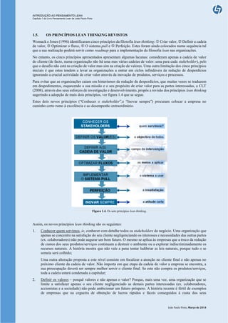 INTRODUÇÃO AO PENSAMENTO LEAN
Capítulo 1 do Livro Pensamento Lean de João Paulo Pinto
João Paulo Pinto, Março de 2014
1.5. OS PRINCÍPIOS LEAN THINKING REVISTOS
Womack e Jones (1996) identificaram cinco princípios da filosofia lean thinking:  Criar valor,  Definir a cadeia
de valor,  Optimizar o fluxo,  O sistema pull e  Perfeição. Estes foram ainda colocados numa sequência tal
que a sua realização poderá servir como roadmap para a implementação da filosofia lean nas organizações.
No entanto, os cinco princípios apresentados apresentam algumas lacunas: consideram apenas a cadeia de valor
do cliente (de facto, numa organização não há uma mas várias cadeias de valor: uma para cada stakeholder), pelo
que o desafio não está na criação de valor mas sim na criação de valores. Uma outra limitação dos cinco princípios
iniciais é que estes tendem a levar as organizações a entrar em ciclos infindáveis de redução de desperdícios
ignorando a crucial actividade de criar valor através da inovação de produtos, serviços e processos.
Para evitar que as organizações caiam em histerismos de redução de desperdícios, que muitas vezes se traduzem
em despedimentos, esquecendo a sua missão e o seu propósito de criar valor para as partes interessadas, a CLT
(2008), através dos seus esforços de investigação e desenvolvimento, propôs a revisão dos princípios lean thinking
sugerindo a adopção de mais dois princípios, ver figura 1.4 que se segue.
Estes dois novos princípios (“Conhecer o stakeholder”,e “Inovar sempre”) procuram colocar a empresa no
caminho certo rumo à excelência e ao desempenho extraordinário.
Figura 1.4. Os sete princípios lean thinking.
Assim, os novos princípios lean thinking são os seguintes:
1. Conhecer quem servimos, ie, conhecer com detalhe todos os stakeholders do negócio. Uma organização que
apenas se concentre na satisfação do seu cliente negligenciando os interesses e necessidades das outras partes
(ex. colaboradores) não pode augurar um bom futuro. O mesmo se aplica às empresas que a troco da redução
de custos dos seus produtos/serviços continuam a destruir o ambiente ou a explorar indiscriminadamente os
recursos naturais. A história mostra que não vale a pena tentar ludibriar as leis naturais, porque tudo o se
semeia será colhido;
Uma outra alteração proposta a este nível consiste em focalizar a atenção no cliente final e não apenas no
próximo cliente da cadeia de valor. Não importa em que etapa da cadeia de valor a empresa se encontra, a
sua preocupação deverá ser sempre melhor servir o cliente final. Se este não compra os produtos/serviços,
toda a cadeia estará condenada a capitular;
2. Definir os valores – porquê valores e não apenas o valor? Porque, mais uma vez, uma organização que se
limite a satisfazer apenas o seu cliente negligenciado as demais partes interessadas (ex. colaboradores,
accionistas e a sociedade) não pode ambicionar um futuro próspero. A história recente é fértil de exemplos
de empresas que na cegueira de obtenção de lucros rápidos e fáceis conseguidos à custa dos seus
 
