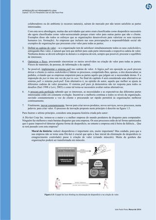 INTRODUÇÃO AO PENSAMENTO LEAN
Capítulo 1 do Livro Pensamento Lean de João Paulo Pinto
João Paulo Pinto, Março de 2014
colaboradores ou do ambiente (e recursos naturais), saíram do mercado por não terem satisfeito as partes
interessadas;
Com esta nova abordagem, muitas das actividades que antes eram classificadas como desperdício necessário
são agora classificadas como valor-acrescentado porque criam valor para outras partes que não o cliente.
Exemplos disso são todos os esforços que as organizações desenvolvem para valorizar os seus recursos
humanos (ex. formação). As empresas que incluem nas suas preocupações a responsabilidade social são
exemplos de organizações que procuram criar valor para todas as partes;
3. Definir as cadeias de valor – se a organização tem de satisfazer simultaneamente todos os seus stakeholders,
entregando-lhes valor, é natural que terá que definir para cada parte interessada a respectiva cadeia de valor.
Nenhuma destas se deverá sobrepor às demais e a empresa deverá, sempre que possível, procurar o equilíbrio
de interesses;
4. Optimizar o fluxo, procurando sincronizar os meios envolvidos na criação de valor para todas as partes.
Fluxos de materiais, de pessoas, de informação e de capital;
5. Se possível, implementar o sistema pull nas cadeias de valor. A lógica pull em oposição ao push procura
deixar o cliente (e outros stakeholders) liderar os processos, competindo-lhes, apenas, a eles desencadear os
pedidos, evitando que as empresas empurrem para as partes aquilo que julgam ser a necessidade destas. É a
imposição do just in time em vez do just in case. No final do capítulo 4 será considerada uma alternativa ao
sistema pull: o sistema push-pull. Esta alternativa é, na opinião do autor, aquela que melhor se ajusta às
diferentes cadeias de valor presentes. O sistema pull puro já demonstrou não ter resposta para todos os
desafios (Suri 1998 e Levi, 2003) e como tal torna-se necessário avaliar outras alternativas;
6. A procura pela perfeição sabendo que os interesses, as necessidades e as expectativas das diferentes partes
interessadas estão em constante evolução. Incentivar a melhoria contínua a todos os níveis da organização,
ouvindo constantemente a voz do cliente e procurando ser rápido permitirá às organizações melhorar
continuamente;
7. Finalmente, inovar constantemente. Inovar para criar novos produtos, novos serviços, novos processos, numa
palavra: para criar valor. O processo de inovação proposto neste princípio é descrito na figura 1.5.
Para ilustrar o sétimo princípio, considere uma pequena história criada pelo autor:
A Diz-ket Corp Inc. tornou-se a maior e a melhor empresa do mundo produtora de disquetes para computador.
Ninguém faz melhores e mais baratas disquetes que esta empresa. Os seus processos estão de tal forma optimizados
que é quase impossível detectar alguma forma de desperdício, no entanto a empresa está à beira da falência... Que
se terá passado com esta empresa?
Moral da história: reduzir desperdícios é importante sim, muito importante! Mas cuidado, para que a
sua empresa não se torne uma Diz-ket é crucial que após a fase inicial da eliminação do desperdício (o
emagrecimento controlado) passe à criação de valor (criando músculo). Muita da gordura das
organizações poderá ser transformada em músculo.
Figura 1.5. O papel do lean thinking na eliminação do desperdício e na criação de valor.
 
