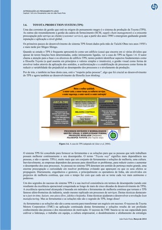 INTRODUÇÃO AO PENSAMENTO LEAN
Capítulo 1 do Livro Pensamento Lean de João Paulo Pinto
João Paulo Pinto, Março de 2014
1.6. TOYOTA PRODUCTION SYSTEM (TPS)
Uma das correntes de gestão que está na origem do pensamento magro é o sistema de produção da Toyota (TPS).
As outras são resumidamente a gestão da cadeia de fornecimento (SCM, supply chain management) e a crescente
preocupação pelo serviço ao cliente (customer service), que a partir dos anos 1990’s emergiram ganhando grande
reputação e aplicação a nível global.
Os primeiros passos do desenvolvimento do sistema TPS foram dados pela mão de Taiichi Ohno nos anos 1950’s
e mais tarde por Shigeo Shingo.
Quando se estuda o TPS é frequente apresentá-lo como um edifício (casa) que encerra em si várias divisões que
apesar de terem funções bem determinadas, estão intimamente ligadas, ver a casa do TPS na figura 1.6. O autor
chama a atenção para a base e os alicerces do edifício TPS; nestes poderá identificar aspectos fundamentais como
a filosofia Toyota (a qual assenta em princípios e valores simples e imutáveis), a gestão visual como forma de
envolver todos através da aplicação dos sentidos, a uniformização e a estabilização de processos como forma de
reduzir a variabilidade tão prejudicial ao desempenho dos processos e o nivelamento da produção.
Por de trás, e também na base desta casa, está o “respeito pelas pessoas”, algo que foi crucial ao desenvolvimento
do TPS e agora também ao desenvolvimento da filosofia lean thinking.
Figura 1.6. A casa do TPS (adaptado de Liker et al, 2004).
O sistema TPS foi concebido para fornecer as ferramentas e as soluções para que as pessoas que nele trabalham
possam melhorar continuamente o seu desempenho. O termo “Toyota way” significa mais dependência nas
pessoas, e não o oposto. TPS é, muito mais que um conjunto de ferramentas e soluções de melhoria, uma cultura.
Inevitavelmente, as empresas dependem das pessoas para identificar os problemas, para reduzir custos e aumentar
o desempenho dos seus processos. As pessoas no sistema TPS denotam um sentido de pertença muito grande, uma
enorme preocupação e curiosidade em resolver problemas evitando que apareçam ou que os seus efeitos se
propaguem. Diariamente, engenheiros e gestores, e principalmente os operadores de linha, são envolvidos em
projectos de melhoria contínua, que com o tempo faz com que cada um se torne cada vez mais autónomo e
poderoso.
Um dos segredos do sucesso do sistema TPS é a sua incrível consistência em termos de desempenho (sendo este
resultante da excelência operacional conquistada ao longo de mais de cinco décadas de desenvolvimento do TPS).
A excelência operacional alcançada é baseada em métodos e ferramentas de melhoria contínua que tornam o TPS
famoso além-fronteiras da indústria, sendo mesmo replicado em processos de serviços. Destas técnicas destacam-
se o just-in-time, kaizen, one-piece flow, jidoka e heijunka. Estas técnicas ajudaram a desenvolver a revolução lean
manufacturing. Mas as ferramentas e as soluções não são o segredo do TPS, longe disso!
As ferramentas e as soluções não são a arma secreta para transformar um negócio em sucesso. O sucesso da Toyota
Motors Corporation (TMC) na aplicação continuada destas ferramentas e soluções resulta de um profundo
conhecimento das pessoas e dos mecanismos de motivação. O sucesso da TMC baseia-se na sua capacidade para
cultivar a liderança, o trabalho em equipa, a cultura empresarial, o desdobramento e alinhamento da estratégia
 