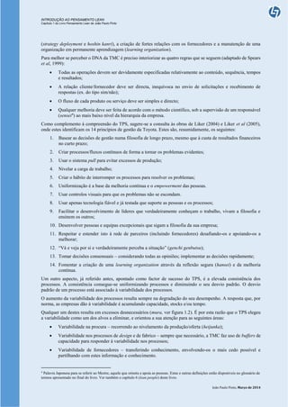 INTRODUÇÃO AO PENSAMENTO LEAN
Capítulo 1 do Livro Pensamento Lean de João Paulo Pinto
João Paulo Pinto, Março de 2014
(strategy deployment e hoshin kanri), a criação de fortes relações com os fornecedores e a manutenção de uma
organização em permanente aprendizagem (learning organization).
Para melhor se perceber o DNA da TMC é preciso interiorizar as quatro regras que se seguem (adaptado de Spears
et al, 1999):
 Todas as operações devem ser devidamente especificadas relativamente ao conteúdo, sequência, tempos
e resultados;
 A relação cliente/fornecedor deve ser directa, inequívoca no envio de solicitações e recebimento de
respostas (ex. do tipo sim/não);
 O fluxo de cada produto ou serviço deve ser simples e directo;
 Qualquer melhoria deve ser feita de acordo com o método científico, sob a supervisão de um responsável
(sensei4
) ao mais baixo nível da hierarquia da empresa.
Como complemento à compreensão do TPS, sugere-se a consulta às obras de Liker (2004) e Liker et al (2005),
onde estes identificam os 14 princípios de gestão da Toyota. Estes são, resumidamente, os seguintes:
1. Basear as decisões de gestão numa filosofia de longo prazo, mesmo que à custa de resultados financeiros
no curto prazo;
2. Criar processos/fluxos contínuos de forma a tornar os problemas evidentes;
3. Usar o sistema pull para evitar excessos de produção;
4. Nivelar a carga de trabalho;
5. Criar o hábito de interromper os processos para resolver os problemas;
6. Uniformização é a base da melhoria contínua e o empowerment das pessoas.
7. Usar controlos visuais para que os problemas não se escondam.
8. Usar apenas tecnologia fiável e já testada que suporte as pessoas e os processos;
9. Facilitar o desenvolvimento de líderes que verdadeiramente conheçam o trabalho, vivam a filosofia e
ensinem os outros;
10. Desenvolver pessoas e equipas excepcionais que sigam a filosofia da sua empresa;
11. Respeitar e estender isto à rede de parceiros (incluindo fornecedores) desafiando-os e apoiando-os a
melhorar;
12. “Vá e veja por si e verdadeiramente perceba a situação” (genchi genbutsu);
13. Tomar decisões consensuais – considerando todas as opiniões; implementar as decisões rapidamente;
14. Fomentar a criação de uma learning organization através da reflexão segura (hansei) e da melhoria
contínua.
Um outro aspecto, já referido antes, apontado como factor de sucesso do TPS, é a elevada consistência dos
processos. A consistência consegue-se uniformizando processos e diminuindo o seu desvio padrão. O desvio
padrão de um processo está associado à variabilidade dos processos.
O aumento da variabilidade dos processos resulta sempre na degradação do seu desempenho. A resposta que, por
norma, as empresas dão à variabilidade é acumulando capacidade, stocks e/ou tempo.
Qualquer um destes resulta em excessos desnecessários (mura, ver figura 1.2). É por esta razão que o TPS elegeu
a variabilidade como um dos alvos a eliminar, e orientou a sua atenção para as seguintes áreas:
 Variabilidade na procura – recorrendo ao nivelamento da produção/oferta (heijunka);
 Variabilidade nos processos de design e de fabrico – sempre que necessário, a TMC faz uso de buffers de
capacidade para responder à variabilidade nos processos;
 Variabilidade de fornecedores – transferindo conhecimento, envolvendo-os o mais cedo possível e
partilhando com estes informação e conhecimento.
4
Palavra Japonesa para se referir ao Mestre, aquele que orienta e apoia as pessoas. Estas e outras definições estão disponíveis no glossário de
termos apresentado no final do livro. Ver também o capítulo 6 (lean people) deste livro.
 