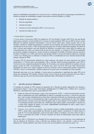 INTRODUÇÃO AO PENSAMENTO LEAN
Capítulo 1 do Livro Pensamento Lean de João Paulo Pinto
João Paulo Pinto, Março de 2014
Ignorar a variabilidade, procurando viver com ela, sai caro. A empresa que agora se recusa pagar investimentos no
sentido da redução da variabilidade irá pagá-lo mais tarde na forma de (Hopp et al, 2000):
 Redução do output produtivo;
 Perda de capacidade;
 Aumento do tempo;
 Aumento de stocks intermédios (WIP, work in process);
 Aumento do tempo de ciclo.
A Toyota Motors Corporation
A Toyota Motors Corporation (TMC) foi fundada em 1937 por Kiichiro Toyoda (1894-1952), que uma década
depois lança o primeiro veículo (modelo SA). O sucesso à escala mundial da TMC que em 2007 se tornou o maior
fabricante da indústria automóvel destronando a General Motors (líder deste ranking durante mais de sete
décadas), corrobora a validade dos princípios e conceitos do lean thinking. Não é por acaso que tal sucedeu, basta
recordar que há 35 anos atrás, a TMC não fazia parte do grupo dos 10 maiores fabricantes mundiais. Por detrás de
todo o sucesso desta empresa, está uma filosofia de liderança e de gestão única, muito difícil de replicar, que
consistentemente tem vindo a ser desenvolvida há mais de cinco décadas. A evolução do TPS foi acompanhada
por enormes mudanças económicas e sociais, levando ao alargamento do âmbito da filosofia além dos processos
de fabrico. Womack et al, (1996), após mais de uma década a estudar o sucesso das empresas nipónicas, cunharam
o termo Lean Thinking para se referirem à evolução do TPS e à consideração de novos conceitos desenvolvidos
durante a década de 1990s.
O sistema TPS foi abusivamente replicado por outras empresas, não apenas do sector automóvel, que foram
substituindo o T (Toyota) pelas suas designações. Não é, portanto, difícil encontrar designações como XPS (X
Production System, sistema de produção da empresa X). No entanto, este sistema é difícil de ser copiado, tal como
Spears revelou em 1999. As ferramentas e os métodos são a parte visível do TPS (estes estão massivamente
divulgados em vários livros, artigos e páginas na Internet). De pouco vale ter conhecimento porque a essência do
TPS não é visível e as ferramentas e métodos acabam por ter pouco peso na caminhada lean bem sucedida.
Mostrando mais uma vez a sua vitalidade, a Toyota renovou recentemente o significado das siglas TPS, de tal
forma que actualmente TPS significa Thinking People System (sistema de pessoas pensantes tal como Ohno o
idealizou), algo que não mais será abusivamente adulterado dada a dificuldade em substituir o T.
1.7. DO TPS AO LEAN THINKING
O resultado da evolução do TPS (sistema de operações) até à filosofia de gestão empresarial lean thinking é
apresentado na figura 1.7 que se segue. Nesta figura, apelidada pela CLT (2008) como o “edifício lean”, é possível
identificar os principais blocos que se acrescentaram ao TPS:
 Gestão da cadeia de fornecimento (supply chain management, SCM) – a cadeia de fornecimento envolve
todas as organizações que estão empenhadas no fabrico ou prestação de serviços e é através de cada uma
que o valor é criado e transferido até ao cliente final. Aplicação da filosofia lean thinking não se pode limitar
à empresa, devendo ser disseminada por todas as partes para que a maximização do valor seja atingida.
Neste domínio, conceitos como lean SCM têm ganho cada vez mais adeptos a nível mundial, ver capítulo
5. Os principais desafios neste âmbito são: colaboração entre todas as partes, sincronização e sintonia com
o cliente final, redução de tempos e de custos, adaptabilidade (flexibilidade) de toda a supply chain e
crescente reactividade às mudanças;
 Customer service (serviço ao cliente) – este conceito começou a ganhar popularidade a partir dos anos
1990’s e desde então a generalidade das filosofias de gestão tendem a incorporá-lo. O cliente (final) é a
razão de viver de cada organização, é para ele que toda a cadeia se coordena e cria valor. Cada vez mais, o
serviço é valorizado pelo cliente. O serviço é portanto um factor de diferenciação crítico para todas as
organizações.
Se nos anos 1990’s o TPS passou a ser chamado de lean manufacturing ou lean production, com a publicação da
obra de referência de Womack e Jones, a filosofia lean thinking iniciou o seu caminho, e cada vez mais se
distanciou do “mundo industrial” para entrar no sector dos serviços públicos e privados (ver ponto 1.8).
 