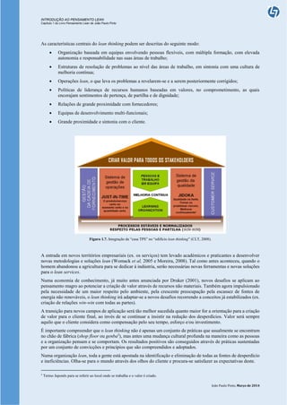 INTRODUÇÃO AO PENSAMENTO LEAN
Capítulo 1 do Livro Pensamento Lean de João Paulo Pinto
João Paulo Pinto, Março de 2014
As características centrais do lean thinking podem ser descritas do seguinte modo:
 Organização baseada em equipas envolvendo pessoas flexíveis, com múltipla formação, com elevada
autonomia e responsabilidade nas suas áreas de trabalho;
 Estruturas de resolução de problemas ao nível das áreas de trabalho, em sintonia com uma cultura de
melhoria contínua;
 Operações lean, o que leva os problemas a revelarem-se e a serem posteriormente corrigidos;
 Políticas de liderança de recursos humanos baseadas em valores, no comprometimento, as quais
encorajam sentimentos de pertença, de partilha e de dignidade;
 Relações de grande proximidade com fornecedores;
 Equipas de desenvolvimento multi-funcionais;
 Grande proximidade e sintonia com o cliente.
Figura 1.7. Integração da “casa TPS” no “edifício lean thinking” (CLT, 2008).
A entrada em novos territórios empresariais (ex. os serviços) tem levado académicos e praticantes a desenvolver
novas metodologias e soluções lean (Womack et al, 2005 e Moreira, 2008). Tal como antes aconteceu, quando o
homem abandonou a agricultura para se dedicar à indústria, serão necessárias novas ferramentas e novas soluções
para o lean services.
Numa economia de conhecimento, já muito antes anunciada por Druker (2001), novos desafios se aplicam ao
pensamento magro ao potenciar a criação de valor através de recursos não materiais. Também agora impulsionado
pela necessidade de um maior respeito pelo ambiente, pela crescente preocupação pela escassez de fontes de
energia não renováveis, o lean thinking irá adaptar-se a novos desafios recorrendo a conceitos já estabilizados (ex.
criação de relações win-win com todas as partes).
A transição para novos campos de aplicação será tão melhor sucedida quanto maior for a orientação para a criação
de valor para o cliente final, ao invés de se continuar a insistir na redução dos desperdícios. Valor será sempre
aquilo que o cliente considera como compensação pelo seu tempo, esforço e/ou investimento.
É importante compreender que o lean thinking não é apenas um conjunto de práticas que usualmente se encontram
no chão de fábrica (shop floor ou genba5
), mas antes uma mudança cultural profunda na maneira como as pessoas
e a organização pensam e se comportam. Os resultados positivos são conseguidos através de práticas sustentadas
por um conjunto de convicções e princípios que são compreendidos e adoptados.
Numa organização lean, toda a gente está apostada na identificação e eliminação de todas as fontes de desperdício
e ineficiências. Olha-se para o mundo através dos olhos do cliente e procura-se satisfazer as expectativas deste.
5
Termo Japonês para se referir ao local onde se trabalha e o valor é criado.
 