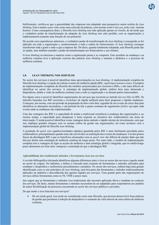 INTRODUÇÃO AO PENSAMENTO LEAN
Capítulo 1 do Livro Pensamento Lean de João Paulo Pinto
João Paulo Pinto, Março de 2014
Infelizmente, verifica-se que a generalidade das empresas tem adoptado uma perspectiva muito restrita do lean
thinking. Este é muitas vezes visto como uma colecção de práticas, com normas como o kai-zen, poka yoke, sistema
kanban. Como consequência disto, a filosofia lean thinking tem sido aplicada apenas no Genba, de tal modo que
o verdadeiro poder de transformação da adopção do lean thinking tem sido perdido, com as organizações a
implementarem somente uma fracção do seu potencial.
De acordo com experiências anteriores, o verdadeiro poder de transformação do lean thinking é conseguido se for
aplicado em toda a organização e, posteriormente a toda a cadeia de fornecimento. O lean thinking consegue
transformar toda a gente e tudo o que a empresa faz. De facto, quando totalmente adoptada, esta filosofia pode não
só ajudar, mas também estender o poder da transformação aos fornecedores e aos clientes.
O lean thinking revoluciona a maneira como a organização pensa e se comporta. Este acreditar na mudança e na
melhoria contínua leva à aplicação correcta das práticas lean thinking e sustenta a dinâmica e o processo de
melhoria contínua.
1.8. LEAN THINKING NOS SERVIÇOS
No sector dos serviços é possível identificar duas aproximações ao lean thinking. A implementação completa da
filosofia lean thinking e a opção de realizar eventos de melhoria rápida (RIE, rapid improvement events). Exemplos
de implementações completas da filosofia são também caracterizados por recorrem a RIEs, e são mais difíceis de
identificar no sector dos serviços. A estratégia de implementação global, embora bem mais demorada e
dispendiosa, alinha a visão de melhoria contínua com o todo (a organização e as demais partes interessadas).
Em alguns casos é possível identificar organizações de serviços que recorrem ao método kai-zen blitz ou RIE. Os
métodos baseados nos RIE recorrem a workshops de rápida melhoria para fazer pequenas e rápidas mudanças.
Começam, por norma, com um período de preparação de dois a três dias, seguidas de um evento de cinco dias para
identificar as alterações necessárias, e um período de três a quatro semanas de seguimento (follow up) após cada
evento onde as mudanças são implementadas.
Uma das vantagens dos RIE é a capacidade de anular a tradicional resistência à mudança das organizações e, ao
mesmo tempo, a capacidade para ultrapassar a lenta resposta ou iniciativa dos colaboradores nas áreas de
intervenção. É ainda possível identificar como vantagem deste método o rápido retorno do investimento, sem que
isso implique grandes choques com os actuais estilos de gestão nas organizações, tal como acontece com a
implementação global da filosofia lean thinking.
A produção de quick wins (ganhos/resultados rápidos) garantida pelos RIE é mais facilmente percebida pelos
colaboradores, principalmente quando estes são envolvidos na realização dos eventos de mudanças. Um dos pontos
fracos da abordagem RIE é que os benefícios alcançados com os quick wins são difíceis de manter dado que não
têm por detrás uma estratégia de melhoria contínua de longo prazo. Por outro lado, o modelo de implementação
completa tem a vantagem de ligar as acções de melhoria a uma estratégia global e integrada, que no médio/longo
prazo demonstra ser bem mais vantajosa e sustentada do que a abordagem RIE.
Aplicabilidade dos tradicionais métodos e ferramentas lean nos serviços
A revisão bibliográfica efectuada identificou algumas diferenças entre o lean no sector dos serviços e aquele usado
no sector de origem. Na indústria, a ênfase é colocada num conjunto de ferramentas e métodos utilizados para
combater o desperdício e uniformizar procedimentos e produtos. No sector dos serviços, embora haja uma grande
identificação com os sete princípios do lean thinking, uma boa parte das ferramentas e métodos tradicionalmente
aplicados na indústria é desconhecida dos agentes ligados aos serviços. Uma grande parte das organizações de
serviços utiliza ferramentas como os 5S, VSM e pouco mais.
Isto sugere que as ferramentas e métodos lean tradicionais não encontra aplicação óbvia e imediata no contexto
dos serviços. De facto, muitas ferramentas e métodos necessitam de ser adaptados para responderem aos pedidos
de maior flexibilização de processos encontrada no sector dos serviços públicos e privados.
De que modo o lean funciona nos serviços?
 De um modo geral, lean pode ser considerado como uma filosofia, que procura desenvolver boas práticas
de gestão que permitem a redução do desperdício e o aumento do valor através de uma cultura de melhoria
contínua;
 