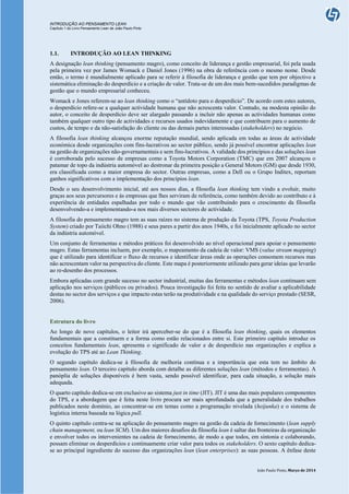 INTRODUÇÃO AO PENSAMENTO LEAN
Capítulo 1 do Livro Pensamento Lean de João Paulo Pinto
João Paulo Pinto, Março de 2014
1.1. INTRODUÇÃO AO LEAN THINKING
A designação lean thinking (pensamento magro), como conceito de liderança e gestão empresarial, foi pela usada
pela primeira vez por James Womack e Daniel Jones (1996) na obra de referência com o mesmo nome. Desde
então, o termo é mundialmente aplicado para se referir à filosofia de liderança e gestão que tem por objectivo a
sistemática eliminação do desperdício e a criação de valor. Trata-se de um dos mais bem-sucedidos paradigmas de
gestão que o mundo empresarial conheceu.
Womack e Jones referem-se ao lean thinking como o “antídoto para o desperdício”. De acordo com estes autores,
o desperdício refere-se a qualquer actividade humana que não acrescenta valor. Contudo, na modesta opinião do
autor, o conceito de desperdício deve ser alargado passando a incluir não apenas as actividades humanas como
também qualquer outro tipo de actividades e recursos usados indevidamente e que contribuem para o aumento de
custos, de tempo e da não-satisfação do cliente ou das demais partes interessadas (stakeholders) no negócio.
A filosofia lean thinking alcançou enorme reputação mundial, sendo aplicada em todas as áreas de actividade
económica desde organizações com fins-lucrativos ao sector público, sendo já possível encontrar aplicações lean
na gestão de organizações não-governamentais e sem fins-lucrativos. A validade dos princípios e das soluções lean
é corroborada pelo sucesso de empresas como a Toyota Motors Corporation (TMC) que em 2007 alcançou o
patamar de topo da indústria automóvel ao destronar da primeira posição a General Motors (GM) que desde 1930,
era classificada como a maior empresa do sector. Outras empresas, como a Dell ou o Grupo Inditex, reportam
ganhos significativos com a implementação dos princípios lean.
Desde o seu desenvolvimento inicial, até aos nossos dias, a filosofia lean thinking tem vindo a evoluir, muito
graças aos seus percursores e às empresas que lhes serviram de referência, como também devido ao contributo e à
experiência de entidades espalhadas por todo o mundo que vão contribuindo para o crescimento da filosofia
desenvolvendo-a e implementando-a nos mais diversos sectores de actividade.
A filosofia do pensamento magro tem as suas raízes no sistema de produção da Toyota (TPS, Toyota Production
System) criado por Taiichi Ohno (1988) e seus pares a partir dos anos 1940s, e foi inicialmente aplicado no sector
da indústria automóvel.
Um conjunto de ferramentas e métodos práticos foi desenvolvido ao nível operacional para apoiar o pensamento
magro. Estas ferramentas incluem, por exemplo, o mapeamento da cadeia de valor: VMS (value stream mapping)
que é utilizado para identificar o fluxo de recursos e identificar áreas onde as operações consomem recursos mas
não acrescentam valor na perspectiva do cliente. Este mapa é posteriormente utilizado para gerar ideias que levarão
ao re-desenho dos processos.
Embora aplicadas com grande sucesso no sector industrial, muitas das ferramentas e métodos lean continuam sem
aplicação nos serviços (públicos ou privados). Pouca investigação foi feita no sentido de avaliar a aplicabilidade
destas no sector dos serviços e que impacto estas terão na produtividade e na qualidade do serviço prestado (SESR,
2006).
Estrutura do livro
Ao longo de nove capítulos, o leitor irá aperceber-se do que é a filosofia lean thinking, quais os elementos
fundamentais que a constituem e a forma como estão relacionados entre si. Este primeiro capítulo introduz os
conceitos fundamentais lean, apresenta o significado de valor e de desperdício nas organizações e explica a
evolução do TPS até ao Lean Thinking.
O segundo capítulo dedica-se à filosofia de melhoria contínua e a importância que esta tem no âmbito do
pensamento lean. O terceiro capítulo aborda com detalhe as diferentes soluções lean (métodos e ferramentas). A
panóplia de soluções disponíveis é bem vasta, sendo possível identificar, para cada situação, a solução mais
adequada.
O quarto capítulo dedica-se em exclusivo ao sistema just in time (JIT). JIT é uma das mais populares componentes
do TPS, e a abordagem que é feita neste livro procura ser mais aprofundada que a generalidade dos trabalhos
publicados neste domínio, ao concentrar-se em temas como a programação nivelada (heijunka) e o sistema de
logística interna baseada na lógica pull.
O quinto capítulo centra-se na aplicação do pensamento magro na gestão da cadeia de fornecimento (lean supply
chain management, ou lean SCM). Um dos maiores desafios da filosofia lean é saltar das fronteiras da organização
e envolver todos os intervenientes na cadeia de fornecimento, de modo a que todos, em sintonia e colaborando,
possam eliminar os desperdícios e continuamente criar valor para todos os stakeholders. O sexto capítulo dedica-
se ao principal ingrediente do sucesso das organizações lean (lean enterprises): as suas pessoas. A ênfase deste
 