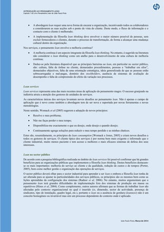 INTRODUÇÃO AO PENSAMENTO LEAN
Capítulo 1 do Livro Pensamento Lean de João Paulo Pinto
João Paulo Pinto, Março de 2014
 A abordagem lean requer uma nova forma de encarar a organização, incentivando todos os colaboradores
a considerarem as suas acções sob o ponto de vista do cliente. Deste modo, o fluxo de informação e o
contacto com o cliente é melhorado;
 A implementação da filosofia lean thinking deve envolver o maior número possível de pessoas, sem
excluir fornecedores e clientes, durante o processo de transformação, de forma a alcançar uma mudança
cultural dentro da organização.
Nos serviços, o pensamento lean envolve a melhoria contínua?
 A melhoria contínua é um aspecto integrante da filosofia lean thinking. No entanto, é sugerido na literatura
não considerar o lean thinking como um atalho para o desenvolvimento de uma cultura de melhoria
contínua;
 Deduz-se pela literatura disponível que as principais barreiras ao lean, em particular no sector público,
são: cultura, falta de ênfase no cliente, demasiados procedimentos, pessoas a “trabalhar em silos”,
demasiados objectivos, falta de uma orientação estratégica, ideia generalizada de que as pessoas estão
sobrecarregadas e mal-pagas, domínio dos stockholders, ausência de sistemas de avaliação do
desempenho e falta de compreensão do efeito da variação nos processos.
Lean services
Lean services representa uma das mais recentes áreas de aplicação do pensamento magro. O sucesso granjeado na
indústria atraiu a atenção dos gestores de unidades de serviços.
As características únicas dos serviços levantam novos desafios ao pensamento lean. Não é apenas o campo de
aplicação que é novo como também a abordagem tem de ser nova e suportada por novas ferramentas e novas
metodologias.
Neste sentido, Womack et al (2005) sugerem a adopção de novos princípios:
 Resolve o meu problema;
 Não me faças perder o meu tempo;
 Disponibiliza-me exactamente o que eu desejo, onde desejo e quando desejo;
 Continuamente agrega soluções para reduzir o meu tempo perdido e as minhas chatices.
Estes são, resumidamente, os princípios do lean consumption [Womack e Jones, 2005] e criam novos desafios a
todos os gestores de serviços. O cliente típico dos serviços é por norma bem mais exigente e informado que o
cliente industrial, muito menos paciente e tem acesso a melhores e mais eficazes sistemas de defesa dos seus
interesses.
Lean no sector público
De acordo com a pesquisa bibliográfica realizada no âmbito do lean services foi possível confirmar que há grandes
benefícios para as organizações públicas que implementem a filosofia lean thinking. Destes benefícios destacam-
se os mais importantes: melhoria do serviço ao cliente e da qualidade, redução de custos e de tempos (Porter,
2005), bem como melhor gestão e organização das operações de serviços.
O sector público deverá olhar para o sector industrial para aprender a ser lean e embora a filosofia lean tenha de
ser alterada para se ajustar às particularidades dos serviços públicos, os princípios são os mesmos bem como as
lições aprendidas da configuração dos sistemas (Radnor et al, 2006). No entanto, muitos argumentam que o
pensamento lean terá grandes dificuldades de implementação fora dos sistemas de produção em massa ou
repetitivos (Hines et al, 2004). Como complemento, outros autores afirmam que as formas de trabalhar lean são
afectadas pelo contexto organizacional no qual é inserido (ie, dimensão, sector de actividade, presença de
sindicatos, tipo de instalação, quadro legal, etc.), portanto o lean ou a ausência de gordura (leanness) não é um
conceito homogéneo ou invariável mas sim um processo dependente do contexto onde é aplicado.
 