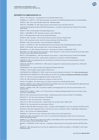 INTRODUÇÃO AO PENSAMENTO LEAN
Capítulo 1 do Livro Pensamento Lean de João Paulo Pinto
João Paulo Pinto, Março de 2014
REFERÊNCIAS BIBLIOGRÁFICAS
AKAO, Y., 1991. Hoshin kanri – policy deployment for successful TQM. Productivity Press.
ANDERSON, J.C. e NARUS, J.A., 1998. Business marketing: what customers value. HBR (Harvard Business Review), Novembro-Dezembro.
ARTHUR, J., 2007. Lean six sigma demystified. McGraw Hill – Publishing Company
ASKIN, R.G. e GOLDBERG, J.B., 2002. Design and analysis of lean production systems. John Wiley & Sons, Inc.
Association for Manufacturing Excellence (AME), 2009. Sustaining Lean – case studies in transforming culture. Productivity Press (Taylor &
Francis Group).
BABICH, P., 2006. The hoshin handbook. Total Quality Engineering, Inc.
BASSI, L. e McMURRER, D., 2007. Maximizing Your Return on People. HBR, Março.
BASU, R., 2009. Implementing Six Sigma and Lean. Butterworth-Heinemann.
BAUDIN, M., 2005. Lean logistics – the nuts and bolts of delivering materials and goods. Productivity Press.
BELL, S., 2005. Lean enterprise systems: using IT for continuous improvement. John Wiley and Sons.
BICHENO, J., 2004. The new lean toolbox: towards fast, flexible flow. PICSIE Books.
BLACK, J.T., e HUNTER, S.L., 2003. Lean manufacturing systems and cell design. Society of Manufacturing Engineers, Dearborn.
BODEK, N., 2004. Kaikaku: the power and magic of lean. A study in knowledge transfer. PCS Press.
BOWERMAN, J. et al., 2007. Leadership in Health Services – Introducing lean in healthcare. Emerald Insight, V20 N4.
BREYFOGLE, F.W., 2008. Integrated Enterprise Excellence – Business Deployment: A Leaders' Guide for Going Beyond Lean Six Sigma and the
Balanced Scorecard. Phenix & Phenix Literary Publicists.
BRUNT, D. e BUTTERWORTH, C., 1998, Waste elimination in lean production – A Supply Chain Perspective, Proc ISATA 98, Düsseldorf.
CARPENTER S, 2009. Work the system – simpler mechanics of making more and working less. North Sister Publishing Inc.
CARREIRA, B., 2005. Lean manufacturing that works: powerful tools for dramatically reducing waste and maximizing profits. American
Management Association.
CHASE, R.B., JACOBS, F.R. e AQUILANO, N.J., 2006. Operations management for competitive advantage with global cases. McGraw-Hill
International Edition.
CHRISTOPHER M., 2011. Logistics & supply chain management (4th
Edition). Prentice Hall.
COIMBRA, E., 2003. Introdução à logística alternativa. Kaizen Forum 7.
COMUNIDADE LEAN THINKING (CLT), 2008. A criação de valor através da eliminação do desperdício. Ver em: http://www.cltservices.net/
COMUNIDADE LEAN THINKING (CLT), 2009. Roadmap para a excelência. Ver em: http://www.slideshare.net/Comunidade_Lean_Thinking.
COVEY, S.R., 1989. The seven habits of highly effective people. Free Press, New York.
COVEY, S.R., 2004. The 8th habit: from effectiveness to greatness. Free Press, New York.
COWLEY, M. e DOMB, E., 1997. Beyond strategic vision: effective corporate action with hoshin planning. Elsevier.
DEBUSK G e DEBUSK C. 2011, Combining the Hoshin Kanri with the Balanced Scorecard to Achieve Breakthrough Results, Balanced Scorecard
report, Harvard Business Publishing Newsletters, vol.13, n.6, Nov-Dec.
DENNIS, P. e SHOOK, J.F.R.W., 2007. Lean production simplified: a plain language guide to the world's most powerful production system.
Productivity Press.
DIMANCESCU, D., HINES, P., e RICH, N., 1997. The Lean Enterprise: Designing and Managing Strategic Processes for Customer-winning
Performance. AMACOM Books.
DIRGO, R., 2005. Look forward beyond lean and Six Sigma: a self-perpetuating enterprise improvement method. J. Ross Publishing.
DRUCKER, P.F., 1954. The practice of management. Collins Business.
DRUCKER, P.F., 2001. The essential Drucker. Collins Business.
EARLL, M. et al., 2002. Lean enterprise value – insights from MIT’s lean aerospace initiative. Palgrave (USA).
ELBERT M., 2013. Lean production for the small company. CRP Press.
EL-HAIK, B. e ROY, D.M., 2005. Service design for six sigma – a roadmap to consistent, high-quality service for any organization. John Wiley and Sons.
EMILIANI, B., 2003. Better Thinking, Better Results: Using the Power of Lean as a Total Business Solution. United Kingdom: Lighting Source.
FORD, H., 1922. My life and work. Filiquariam Publishing.
FRIEDMAN, T.L., 2005. The world is flat: a brief history of the twenty-first century. Farrar, Straus & Giroux.
GEORGE, M.L., 2003. Lean Six Sigma For Service: How to Use Lean Speed and Six Sigma Quality to Improve Services and Transactions.
McGraw-Hill Publishing Company.
GEORGE, M.L. et al, 2005. The Lean Six Sigma Pocket Toolbook: A Quick Reference Guide to Nearly 100 Tools for Improving Process Quality,
Speed, and Complexity. McGraw-Hill Publishing Company.
GERARD, A. e GOLDSTEIN, B., 2005. Going visual – using images to enhance productivity, decision making, and profits. John Wiley & Sons,
Inc.
GERSHON, P., 2004. Releasing Resources to the Front Line: Independent Review of Public Sector Efficiency. in TREASURY, H. (Ed.) London,
HM Stationary Office.
 
