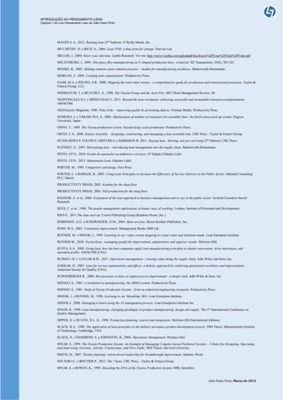 INTRODUÇÃO AO PENSAMENTO LEAN
Capítulo 1 do Livro Pensamento Lean de João Paulo Pinto
João Paulo Pinto, Março de 2014
MAURYA A., 2012. Running lean (2nd
Edition). O’Reilly Media, Inc.
MCCARTHY, D. e RICH, N., 2004. Lean TPM: a blue print for change. Elsevier Ltd.
MILLER, J., 2004. Know your takt time. Genba Research. Ver em: http://www.Genba.com/uploadedFiles/Know%20Your%20Takt%20Time.pdf
MILTENBURG, J., 2001. One-piece flow manufacturing on U-shaped production lines: A tutorial. IIE Transactions, 33(4), 303-321.
MOORE, R., 2002. Making common sense common practice – models for manufacturing excellence. Butterworth-Heinemann.
MORGAN, J., 2005. Creating lean organizations. Productivity Press.
NASH, M.A. e POLING, S.R., 2008. Mapping the total value stream – a comprehensive guide for production and transactional processes. Taylor &
Francis Group, LLC.
NISHIGUCHI, T. e BEAUDET, A., 1998. The Toyota Group and the Aisin Fire. MIT Sloan Management Review, 40.
NIGHTINGALE D.J. e SRINIVASAN J., 2011. Beyond the lean revolution: achieving successful and sustainable enterprise transformation.
AMACOM.
NKS/Factory Magazine, 1988. Poka-Yoke – improving quality by preventing defects. Norman Bodek, Productivity Press.
NOMURA, J. e TAKAKUWA, S., 2006. Optimization of number of containers for assembly lines: the fixed-course pick up system. Nagoya
University, Japan.
OHNO, T., 1988. The Toyota production system: beyond large scale-production. Productivity Press.
ORTIZ, C.A., 2006. Kaizen Assembly – designing, constructing, and managing a lean assembly line. CRC Press - Taylor & Francis Group.
PETER HINES P, FOUND P, GRIFTHS G e HARRISON R, 2011. Staying lean - thriving, not just surviving (2nd
Edition). CRC Press.
PLENERT, G., 2007. Reinventing lean – introducing lean management into the supply chain. Butterworth-Heinemann.
PINTO, J.P.O., 2010. Gestão de operações na indústria e serviços. (3ª Edição) Edições Lidel.
PINTO, J.P.O., 2013. Manutenção Lean. Edições Lídel.
PORTER, M., 1985. Competitive advantage. Free Press.
PORTER, L. e BARKER, B., 2005. Using Lean Principles to Increase the Efficiency of Service Delivery in the Public Sector. Oakland Consulting
PLC, March.
PRODUCTIVITY PRESS, 2002. Kanban for the shop floor.
PRODUCTIVITY PRESS, 2003. Pull production for the shop floor.
RADNOR, Z. et al., 2006. Evaluation of the lean approach to business management and its use in the public sector. Scottish Executive Social
Research.
REES, C. et al., 1996. The people management implications of leaner ways of working. London, Institute of Personnel and Development.
RIES E., 2011.The lean start up. Crown Publishing Group (Random House, Inc.).
ROBINSON, A.G. e SCHOROEDER, D.M., 2004. Ideas are free. Berret Koehler Publishers, Inc.
ROSS, W.S., 2003. Continuous improvement. Management Books 2000 Ldt.
ROTHER, M. e SHOOK, J., 1999. Learning to see: value stream mapping to create value and eliminate muda. Lean Enterprise Institute.
ROTHER M., 2010. Toyota Kata - managing people for improvement, adaptiveness and superior results. McGraw-Hill.
RUFFA, S.A., 2008. Going lean: how the best companies apply lean manufacturing principles to shatter uncertainty, drive innovation, and
maximize profits. AMACOM (USA).
RUSSELL R. e TAYLOR B.W., 2011. Operations management - creating value along the supply chain. John Wiley and Sons, Inc.
SARKAR, D., 2007. Lean for service organizations and offices: a holistic approach for achieving operational excellence and improvements.
American Society for Quality (USA).
SCHONBERGER R., 2008. Best practices in lean six sigma process improvement - a deeper look. John Wiley & Sons, Inc.
SHINGO, S., 1985. A revolution in manufacturing: the SMED system. Productivity Press.
SHINGO, S., 1981. Study of Toyota Production System – from an industrial engineering viewpoint. Productivity Press.
SHOOK, J. e ROTHER, M., 1998. Learning to see. Brookline, MA: Lean Enterprise Institute.
SHOOK J., 2008. Managing to learn using the A3 management process. Lean Enterprises Institute Inc.
SINGH, R., 1998. Lean manufacturing: changing paradigms in product manufacturing, design and supply. The 3rd
International Conference on
Quality Management.
SIPPER, D. e BULFIN, R.L. Jr., 1998. Production planning, control and integration. McGraw-Hill International Editions.
SLACK, R.A., 1998. The application of lean principles to the military aerospace product development process. PhD Thesis. Massachusetts Institute
of Technology, Cambridge, USA.
SLACK, N., CHAMBERS, S. e JOHNSTON, R., 2004. Operations Management. Prentice Hall.
SPEAR, S., 1999. The Toyota Production System: An Example of Managing Complex Social/Technical Systems – 5 Rules for Designing, Operating,
and Improving Activities, Activity--Connections, and Flow-Paths. PhD Thesis, Harvard University.
SMITH, M., 2007. Hoshin planning: vision-driven leadership for breakthrough improvement. Industry Week.
SOLTERO C. e BOUTIER P., 2012. The 7 Kata. CRC Press – Taylor & Francis Group.
SPEAR, S. e BOWEN, K., 1999. Decoding the DNA of the Toyota Production System. HBS, Setembro.
 