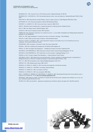 INTRODUÇÃO AO PENSAMENTO LEAN
Capítulo 1 do Livro Pensamento Lean de João Paulo Pinto
João Paulo Pinto, Março de 2014
SPEARMAN, M.L., 1992. Customer Service in Pull Production Systems. Operations Research, 40, 948–958.
SPEARMAN, M.L. e ZAZANIS, M.A., 1992. Push and pull production systems: issues and comparisons. Operational Research Vol40 (3), Maio-
Junho.
STRATTON, R., 2004. Integrating lean and agile thinking: concepts in support of practice. Control Magazine (IOM, Reino Unido).
STEVENSON, W.J., 2012. Operations management. McGraw-Hill International Edition.
STEWART, T.A. e RAMAN, A.P., 2007. Lessons from Toyota’s long drive. HBR, 85(7/8).
SURI, R., 1998. Quick response manufacturing: a companywide approach to reducing lead-times. Productivity Press.
SUN, W., 2008. Lean changes mindsets. Industrial Engineer, 40(2).
SUZUKI, M., 1999. Tools for elimination of muda. TRW Automotive.
THOMAZ M.F, 2012. Integrando o hoshin kanri com o balanced scorecard – o caso da ADRA. Comunidade Lean Thinking (Projecto final da Pós-
graduação em Lean Management).
TRENT, R.J., 2007. Supply Management: Creating the Next Source of Competitive Advantage. J. Ross Publishing.
WALLEY, P., 2002. Cellular operation design in healthcare. Warwick Business School.
WALLEY, P., WATT A. e DAVIES C., 2001. A study of demand for emergency access health services in two UK health and social care
communities. The University of Warwick, Coventry.
WEDGWOOD I., 2006. Lean Sigma: A Practitioner's Guide. New Jersey, Prentice Hall.
WILSON L., 2010. How to implement lean manufacturing. The McGraw-Hill Companies, Inc.
WINCEL, J.P., 2004. Lean Supply Chain Management – A Handbook for Strategic Procurement. Productivity Press.
WITCHER, B. e BUTTERWORTH, R., 2000. Hoshin Kanri at Hewlett-Packard. Journal of General Management, V25, N4.
WITCHER, B. e BUTTERWORTH, R., 1997. Hoshin Kanri: how Xerox manages. Long Range Planning, V32, I3.
WISNER et al, 2012. Principles of Supply Chain Management – a balanced approach. South- Western.
WITCHER B. e CHAU V. 2007, Balanced Scorecard and Hoshin Kanri: Dynamic Capabilities for Managing Strategic Fit, Special Issue of
Management Decision on ´Hierarchy of strategies and strategic fit: theoretical and empirical advances´, May.
WITT, C.E., 2006. TPM: the foundation of lean. Material Handling Management, 61(8), 42-45.
WHITNEY, D.E., 1990. Manufacturing by design. HBR, V68 N4.
WOMACK, J.P., JONES, D.T. e ROOS, D., 1990. The machine that changed the world. Rawson Associates.
WOMACK, J.P. e JONES, D.T., 1996 (2003). Lean thinking. Simon & Schuster.
WOMACK, J.P. e JONES, D.T., 2005. Lean solutions. Free Press.
WOMACK, J.P. e JONES, D.T., 2005. Lean consumption. HBR, Março.
WON, J., COCHRAN, D., JOHNSON, HT., BOUZEKOUK, S. e MASHA, B., 2001. Rationalizing the design of the Toyota production system: a
comparison of two approaches. Ver em: http://www.sysdesign.org/pdf/paper15.pdf.
WYSOCKI, B., 2004. Industrial strength: to fix health care, hospitals take tips from factory floor; adopting Toyota techniques can cut costs, wait
times. Wall Street Journal, 9th April, New York.
ZILSTRA, K.D., 2006. Lean distribution – applying lean manufacturing to distribution, logistics and supply chain. John Wiley and Sons.
Visite-nos em:
www.cltservices.net
 