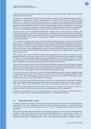 INTRODUÇÃO AO PENSAMENTO LEAN
Capítulo 1 do Livro Pensamento Lean de João Paulo Pinto
João Paulo Pinto, Março de 2014
e técnicas lean thinking, acabando na parte final do livro a explicação do desenho e implementação de uma
estratégia lean manufacturing.
Seeing the whole, de Womack e Jones (2002), é considerado uma referência para o aumento do campo de visão do
mapeamento da cadeia de valor, desde as matérias-primas até ao cliente. É tido como uma extensão do livro
Learning to see. Womack e Jones cobrem todos os passos e o tempo necessário para movimentar um produto
típico, desde a matéria-prima ao produto final nas mãos do cliente final. Os autores detalham um exemplo real de
quando as empresas partilharem a criação da cadeia de valor de ganhos mútuos, do estado actual (as-is) ao estado
futuro (to-be), para todas as empresas e o cliente, incluindo o problema-chave na cadeia de valor partilhada.
Fornecem uma implementação para gestores do processo do mapeamento da cadeia de valor, passo-a-passo.
Creating the lean culture de David Mann (2005) mostra o caminho para criar uma cultura lean thinking. Para
chegar lá, define duas fases: na primeira aponta quais são os elementos que fazem parte da cultura lean thinking e
a importância de cada um deles e, na segunda fase, descreve o que é que se pode fazer na prática, para garantir que
os elementos definidos foram criados e como podem ser mantidos. No final, é fornecido um conjunto de check
lists para cada elemento.
Lean transformation, de Bruce Henderson e Jorge Larco (2003), apresenta importantes conselhos a serem seguidos
para se fazer a transformação lean thinking. Os autores referem a importância da estratégia para o sucesso da
transformação lean thinking. Mencionam, ainda, uma série de ferramentas que, quando bem implementadas, levam
a que a empresa se torne lean (magra). Depois de explicarem as ferramentas que se deveriam usar na fábrica,
mostram como é que os outros departamentos de suporte à produção deveriam trabalhar para que toda a empresa
fosse lean. No final, descrevem uma série de factores que, no seu ponto de vista, garantem que a empresa lean
thinking tenha sucesso.
Better thinking, better results, de Emiliani (2003), relata cronologicamente, em detalhe, as acções que foram
tomadas pela empresa Wiremold Company, entre 1991 e 1999, para conseguir uma transformação lean thinking.
Ao longo do livro são apresentadas algumas comunicações publicadas na Wiremold pelo Art Byrne e as acções
que se fizeram por lá. No final deste livro, o leitor poderá encontrar uma extensa lista bibliográfica que serviu de
apoio à elaboração desta obra e serve de referência à filosofia lean thinking e ao TPS.
Uma obra que sai um pouco fora estilo de livros referidos anteriormente, não apenas pela abordagem como pelos
temas que versa, é Hoshin Kanri for the lean enterprise de TL Jackson (2006). Esta obra apresenta o poderoso
sistema de planeamento estratégico desenvolvido na Bridgestone Tire a partir dos anos 1960s e através de um caso
prático revela todo o procedimento hoshin e as ferramentas que lhe estão associadas.
Os dois livros com o título The Toyota Way de Liker e Meier (2004/05) marcam um importante ponto de viragem
no conhecimento sobre o TPS (Toyota Producion System) e fazem dos autores respeitadas autoridades a nível
mundial. Toyota Way (2004) explica o enorme sucesso da Toyota através do modelo 4P (philosophy, people,
problem solving e process) e dos 14 princípios que o sustentam.
A obra Toyota Talent de 2007, dos mesmos autores, revela como a Toyota através das suas pessoas alcançou o
topo. Neste trabalho são identificadas as práticas de liderança e de gestão de pessoas na Toyota e é revelado o
modo como o TPS, através do envolvimento e empowerment, faz das pessoas o mais crítico e valioso elemento.
As três obras de Liker e Meier, juntamente com as de Womak e Jones (incluindo “Lean Solutions” de 2005) e as
de Rother e Shook (1999) devem ser os alicerces de uma boa biblioteca em Lean Thinking/TPS.
A pretensão do autor deste livro, é que o Sr(a) leitor(a) possa incluir na sua listagem esta obra (não por ser a
primeira na língua de Camões, mas pela abordagem dos temas e a actualidade dos mesmos).
1.3. O SIGNIFICADO DE VALOR
Geralmente, quando nos referimos a um produto ou serviço que adquirimos ou usamos temos a tendência de usar
a designação “valor” para o classificar ou julgar. Se sentirmos satisfação pelo produto ou serviço diremos que
“valeu a pena a sua compra ou uso”. Deduz-se, então, que “valor” é a compensação que recebemos em troca do
que pagamos.
Mas valor não é apenas aquilo que recebemos em troca pelo que pagamos. Se assim fosse não poderíamos usar a
designação “valor” nos produtos ou serviços que usufruímos gratuitamente (ex. um programa de rádio ou de
televisão, um espectáculo organizado ou uma visita a uma feira de livros). Valor é, portanto, mais que a
compensação que recebemos do dinheiro dado em troca. Valor é tudo aquilo que justifica a atenção, o tempo e o
 