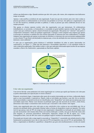 INTRODUÇÃO AO PENSAMENTO LEAN
Capítulo 1 do Livro Pensamento Lean de João Paulo Pinto
João Paulo Pinto, Março de 2014
esforço que dedicamos a algo. Quando sentimos que não vale a pena, não vamos, não compramos nem dedicamos
tempo ou atenção.
Apenas o valor justifica a existência de uma organização. É para isso que elas existem: para criar valor a todas as
pessoas que directa ou indirectamente se servem dos seus produtos ou serviços. Isto aplica-se a organizações com
ou sem fins lucrativos, entidades privadas ou públicas. E todas as pessoas que nelas colaboram devem ter isto
sempre presente!
Não apenas os clientes esperam receber valor das organizações com que interactuam. Os colaboradores
(trabalhadores), os accionistas, os fornecedores e a sociedade em geral também esperam receber algo que “valha
a pena” para que continuem a apoiar o desenvolvimento da organização. Não pensar em “valorizar” estas partes é
comprometer seriamente o futuro de qualquer organização. Consegue o leitor imaginar uma empresa que apenas
se preocupe em satisfazer os pedidos dos seus clientes ignorando os interesses dos seus colaboradores? Consegue
imaginar uma organização que apenas se preocupe em satisfazer os interesses dos seus accionistas negligenciando
os seus clientes? E que futuro está destinado às empresas que, a troco da satisfação dos seus interesses económicos,
destroem o meio ambiente?
O valor que as organizações geram destina-se à satisfação simultânea de todas as partes interessadas (ou
stakeholders), ver figura 1.1. Todas elas têm interesses e necessidades específicos e a sua satisfação resulta no
valor criado pela organização. Para melhor avaliar o valor que cada parte interessada espera receber da sua empresa
considere a Matriz dos Stakeholders, apresentada no final deste capítulo.
Figura 1.1. As diferentes partes interessadas numa organização.
Criar valor nas organizações
Uma terrível dúvida: como poderemos nós numa organização ter a certeza que aquilo que fazemos cria valor para
as partes interessadas (em especial para os nossos clientes)?
Resposta: em primeiro lugar, é importante saber quem são as partes interessadas que servimos, conhecendo depois
quais as suas necessidades e expectativas. Depois, todas as actividades que fazemos e que não vão ao encontro
dessas necessidades e expectativas devem ser classificadas como “desperdício” por muito que nos pareça que essas
actividades sejam úteis. Muitas vezes fazemos na perfeição aquilo que não necessita de ser feito e, desta forma,
demoramos mais tempo e consumimos mais recursos que o necessário e não criamos valor algum.
Assim, uma organização para criar valor para os seus stakeholders deve centrar-se nas actividades que vão ao
encontro da satisfação destes, procurando eliminar todas as formas de desperdício (muda em Japonês). Por muito
incrível que pareça, mais de 95% do tempo de uma organização é despendido na realização de actividades muda
que não acrescentam valor (muitas delas feitas com enorme dedicação e carinho, mas que no final não criam valor
para ninguém, ex. processos burocráticos, deslocações, inspecções, tempos em fila de espera, etc.). Como
consequência disto, cerca de 40% dos custos em qualquer negócio resultam da manutenção do desperdício.
Procurando por de parte toda a carga negativa associada ao “desperdício” e assumindo uma atitude proactiva (algo
fundamental ao pensamento lean), não se trata mais de 95% de desperdício mas sim de 95% de oportunidades. De
facto, a organização ao identificar e quantificar o desperdício que gera está simultaneamente a revelar um mundo
 