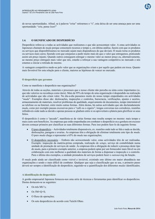 INTRODUÇÃO AO PENSAMENTO LEAN
Capítulo 1 do Livro Pensamento Lean de João Paulo Pinto
João Paulo Pinto, Março de 2014
de novas oportunidades. Afinal, se à palavra “crise” retirarmos o “s”, esta deixa de ser uma ameaça para ser uma
oportunidade: “crie, pense lean!”
1.4. O SIGNIFICADO DE DESPERDÍCIO
Desperdício refere-se a todas as actividades que realizamos e que não acrescentam valor. A estas actividades os
Japoneses chamam de muda porque consomem recursos e tempo e, em última análise, fazem com que os produtos
ou serviços que disponibilizamos no mercado sejam mais dispendiosos do que deviam. O muda torna os produtos
ou serviços mais caros; fazendo com que estejamos a pedir muito mais do que o valor que entregamos, praticando
assim um preço injusto. Quando outros conseguem entregar o mesmo valor ao menor preço ou, alternativamente,
ao mesmo preço entregam mais valor que nós, estarão a reforçar a sua vantagem competitiva no mercado e nós
estamos a iniciar a retirada do mesmo.
A vantagem competitiva mede-se pelo valor que as organizações criam e por aquilo que pedem em troca. Quanto
mais favorável for esta relação para o cliente, maiores as hipóteses de vencer no mercado.
O desperdício que geramos
Como se manifesta o desperdício nas organizações?
Através de todas as acções, materiais e processos que o nosso cliente não perceba ou sinta como importantes (ie,
que não valorize ou reconheça como úteis). Mais de 95% do tempo de uma organização é despendido na realização
de actividades que não criam valor. No dia-a-dia passamos muito do nosso tempo empenhados em actividades
“muda”. Exemplos disso são: deslocações, inspecções e controlos, burocracia, verificações, ajustes e acertos,
armazenamento de materiais, resolver problemas de qualidade, arquivamento de documentos, tempo interminável
ao telefone ou na Internet, entre muito outras formas. Além destas, há outras actividades que são declaradamente
muda, como por exemplo pausas excessivas para o “café ou o cigarro”, longas conversas nos corredores, reuniões
infindáveis onde nada se decide e apenas pessoas se gladiam entre si ou aproveitam a plateia para glorificar os seus
feitos.
O desperdício é como o “pecado”, manifesta-se de várias formas mas resulta sempre no mesmo: mais tempo e
mais custo sem benefícios. As empresas que estão empenhadas em combater o desperdício ou a gordura em excesso
devem começar primeiro por classificar as suas diferentes formas. Para isso podem faze-lo da seguinte forma:
 O puro desperdício – Actividades totalmente dispensáveis, ex. reuniões onde tudo se fala e nada se decide,
deslocações, paragens e avarias. As empresas têm a obrigação de eliminar totalmente este tipo de muda.
O puro muda chega a representar a 65% do muda nas organizações;
 O desperdício necessário – Embora não acrescentando valor, estas actividades têm de ser realizadas.
Exemplo: inspecção da matéria-prima comprada, realização de setups, serviço de contabilidade numa
unidade de prestação de serviços de saúde. As empresas têm a obrigação de reduzir a presença deste tipo
de muda, para o primeiro exemplo anterior, a empresa poderá optar por um fornecedor mais fiável ou em
colaboração com este melhorar a qualidade dos materiais de forma a dispensar a inspecção e o controlo.
Para o último dos exemplos, a unidade prestadora de serviços poderá fazer o outsourcing da função.
O muda pode ainda ser classificado como visível e invisível, existindo este último em maior abundância nas
organizações e sendo o mais difícil de combater. Qualquer que seja a classificação que se usa, o primeiro passo
deverá ser sempre a identificação do desperdício, seguindo-se a quantificação dos diferentes mudas identificados.
A identificação do desperdício
A gestão empresarial Japonesa forneceu-nos uma série de técnicas e ferramentas para identificar os desperdícios.
Destas destacam-se as seguintes:
 Os três MU’s;
 Os 5M+Q+S;
 O fluxo de operações;
 Os sete desperdícios de acordo com Taiichi Ohno.
 