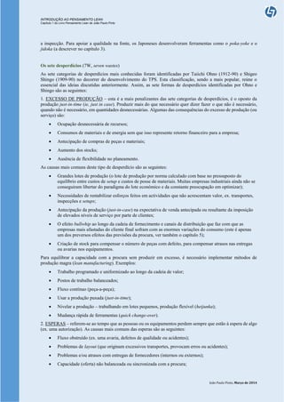 INTRODUÇÃO AO PENSAMENTO LEAN
Capítulo 1 do Livro Pensamento Lean de João Paulo Pinto
João Paulo Pinto, Março de 2014
a inspecção. Para apoiar a qualidade na fonte, os Japoneses desenvolveram ferramentas como o poka-yoke e o
jidoka (a descrever no capítulo 3).
Os sete desperdícios (7W, seven wastes)
As sete categorias de desperdícios mais conhecidas foram identificadas por Taiichi Ohno (1912-90) e Shigeo
Shingo (1909-90) no decorrer do desenvolvimento do TPS. Esta classificação, sendo a mais popular, reúne o
essencial das ideias discutidas anteriormente. Assim, as sete formas de desperdícios identificadas por Ohno e
Shingo são as seguintes:
1. EXCESSO DE PRODUÇÃO – esta é a mais penalizantes das sete categorias de desperdícios, é o oposto da
produção just-in-time (ie, just in case). Produzir mais do que necessário quer dizer fazer o que não é necessário,
quando não é necessário, em quantidades desnecessárias. Algumas das consequências do excesso de produção (ou
serviço) são:
 Ocupação desnecessária de recursos;
 Consumos de materiais e de energia sem que isso represente retorno financeiro para a empresa;
 Antecipação de compras de peças e materiais;
 Aumento dos stocks;
 Ausência de flexibilidade no planeamento.
As causas mais comuns deste tipo de desperdício são as seguintes:
 Grandes lotes de produção (o lote de produção por norma calculado com base no pressuposto do
equilíbrio entre custos de setup e custos de posse de materiais. Muitas empresas industriais ainda não se
conseguiram libertar do paradigma do lote económico e da constante preocupação em optimizar);
 Necessidades de rentabilizar esforços feitos em actividades que não acrescentam valor, ex. transportes,
inspecções e setups;
 Antecipação da produção (just-in-case) na expectativa de venda antecipada ou resultante da imposição
de elevados níveis de serviço por parte de clientes;
 O efeito bullwhip ao longo da cadeia de fornecimento e canais de distribuição que faz com que as
empresas mais afastadas do cliente final sofram com as enormes variações do consumo (este é apenas
um dos preversos efeitos das previsões da procura, ver também o capítulo 5);
 Criação de stock para compensar o número de peças com defeito, para compensar atrasos nas entregas
ou avarias nos equipamentos.
Para equilibrar a capacidade com a procura sem produzir em excesso, é necessário implementar métodos de
produção magra (lean manufacturing). Exemplos:
 Trabalho programado e uniformizado ao longo da cadeia de valor;
 Postos de trabalho balanceados;
 Fluxo contínuo (peça-a-peça);
 Usar a produção puxada (just-in-time);
 Nivelar a produção – trabalhando em lotes pequenos, produção flexível (heijunka);
 Mudança rápida de ferramentas (quick change-over).
2. ESPERAS – referem-se ao tempo que as pessoas ou os equipamentos perdem sempre que estão à espera de algo
(ex. uma autorização). As causas mais comuns das esperas são as seguintes:
 Fluxo obstruído (ex. uma avaria, defeitos de qualidade ou acidentes);
 Problemas de layout (que originam excessivos transportes, provocam erros ou acidentes);
 Problemas e/ou atrasos com entregas de fornecedores (internos ou externos);
 Capacidade (oferta) não balanceada ou sincronizada com a procura;
 