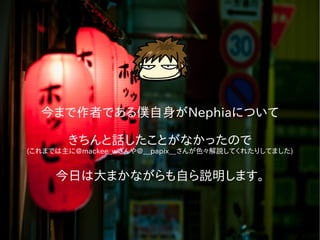 今まで作者である僕自身がNephiaについて
きちんと話したことがなかったので
(これまでは主に@mackee_wさんや@__papix__さんが色々解説してくれたりしてました)
今日は大まかながらも自ら説明します。
 