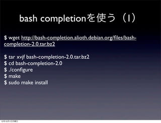 bash completionを使う（1）
 $ wget http://bash-completion.alioth.debian.org/ﬁles/bash-
 completion-2.0.tar.bz2

 $ tar xvjf bash-completion-2.0.tar.bz2
 $ cd bash-completion-2.0
 $ ./conﬁgure
 $ make
 $ sudo make install




12年10月1日月曜日
 