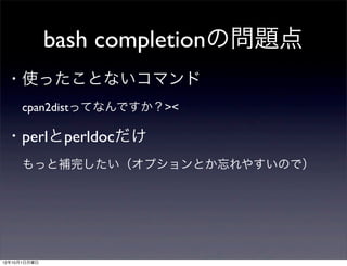 bash completionの問題点
 ・使ったことないコマンド
  cpan2distってなんですか？><
 ・perlとperldocだけ
  もっと補完したい（オプションとか忘れやすいので）




12年10月1日月曜日
 