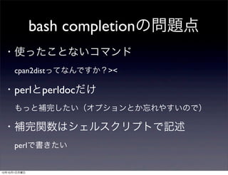 bash completionの問題点
 ・使ったことないコマンド
  cpan2distってなんですか？><
 ・perlとperldocだけ
  もっと補完したい（オプションとか忘れやすいので）
 ・補完関数はシェルスクリプトで記述
  perlで書きたい

12年10月1日月曜日
 