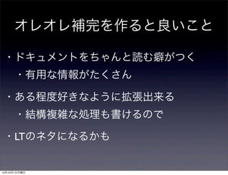 オレオレ補完を作ると良いこと

 ・ドキュメントをちゃんと読む癖がつく
  ・有用な情報がたくさん

 ・ある程度好きなように拡張出来る
  ・結構複雑な処理も書けるので

 ・LTのネタになるかも


12年10月1日月曜日
 