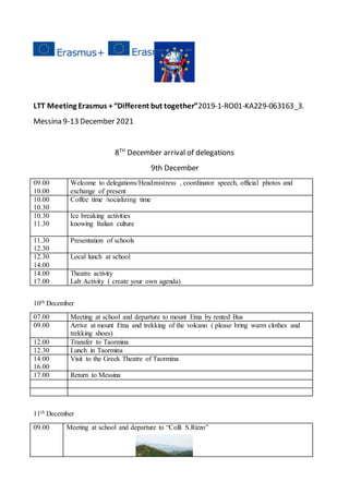 LTT Meeting Erasmus +“Different but together”2019-1-RO01-KA229-063163_3.
Messina 9-13 December 2021
8TH
December arrival of delegations
9th December
09.00
10.00
Welcome to delegations/Headmistress , coordinator speech, official photos and
exchange of present
10.00
10.30
Coffee time /socializing time
10.30
11.30
Ice breaking activities
knowing Italian culture
11.30
12.30
Presentation of schools
12.30
14.00
Local lunch at school
14.00
17.00
Theatre activity
Lab Activity ( create your own agenda)
10th December
07.00 Meeting at school and departure to mount Etna by rented Bus
09.00 Arrive at mount Etna and trekking of the volcano ( please bring warm clothes and
trekking shoes)
12.00 Transfer to Taormina
12.30 Lunch in Taormina
14.00
16.00
Visit to the Greek Theatre of Taormina
17.00 Return to Messina
11th December
09.00 Meeting at school and departure to “Colli S.Rizzo”
 
