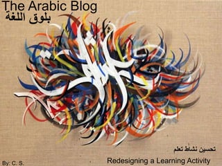 The Arabic Blog 
بلوق اللغة 
By: C. S. 
تحسين نشاط تعلم 
Redesigning a Learning Activity 
 