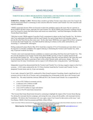 NEWS RELEASE 
TORONTO REALTORS® HIGHLIGHTING NEED FOR LAND TRANSFER TAX RELIEF DURING 
MUNICIPAL ELECTION CAMPAIGN 
TORONTO – October 1, 2014 - With less than a month to go before Toronto voters select a new City Council, the 
Toronto Real Estate Board is continuing to raise concerns about the Toronto Land Transfer Tax with councillor and 
mayoral candidates. 
“TREB’s municipal election efforts are focused on where the candidates stand on the issues that are a priority to 
REALTORS® and their clients, especially the Land Transfer Tax. REALTORS® look forward to working with the 
next City Council to ensure that home buyers and owners are treated fairly,” said Paul Etherington, President of the 
Toronto Real Estate Board. 
“With that in mind, TREB supports Councillor Ford’s commitment to phase out the Land Transfer Tax. We believe 
John Tory understands the problems with the Land Transfer Tax and we hope that he will articulate a plan to 
provide the relief from this tax that voters want. On the other hand, TREB does not support Olivia Chow’s proposal 
to increase the Land Transfer Tax. City Hall should be reducing its reliance on this unfair and hurtful tax, not 
increasing it,” continued Mr. Etherington. 
Polling conducted by Ipsos Reid in May 2014, found that a majority (51%) of Torontonians are more likely to vote 
for mayoral or councillor candidates who support reducing or eliminating the Toronto Land Transfer Tax, while 
only 10 percent would be less likely. 
“Toronto voters want municipal election candidates to commit to providing relief from the Land Transfer Tax. This 
tax costs the purchaser of an average Toronto home about $8,000, up front, on top of a similar amount for the 
provincial Land Transfer Tax. This is a huge cost that hits people when they can least afford it, like when they need 
to move because their family is growing or later in life as their lifestyle needs, and income, change. This is an 
important issue for many Torontonians, and we expect it will influence their voting decisions,” said Etherington. 
Independent research has demonstrated that the Toronto Land Transfer Tax is having a negative impact on the City’s 
economy. A 2012 study conducted by the C.D. Howe Institute found that the Toronto Land Transfer Tax has 
dampened Toronto home sales by 16 per cent annually. 
A new study, released in April 2014, conducted by Altus Group Economic Consulting, found a significant loss of 
economic activity in the City of Toronto, and a corresponding loss of thousands of jobs, due to the Toronto Land 
Transfer Tax. The study found that, between 2008 and 2013, the Toronto Land Transfer Tax is responsible for 
Greater Toronto REALTORS® are passionate about their work. They are governed by a strict Code of Ethics and share a state-of-the-art Multiple Listing Service. Over 39,000 
TREB Members serve consumers in the Greater Toronto Area. 
TREB is Canada’s largest real estate board. 
Media Inquiries: Von Palmer, Chief Government & Public Affairs Officer (416) 443-8150 vpalmer@trebnet.com 
-30- 
• a loss of $2.3 billion in economic activity 
• a reduction of $1.2 billion in GDP 
• a loss of 14,934 full time jobs 
• a loss of $772 million in wages and salaries 
• a loss of 38,278 resale home transactions 
“The Toronto Real Estate Board looks forward to continuing to highlight the impact of the Toronto Home Buying 
Tax during the municipal election campaign, and raising this issue, along with the public, with municipal election 
candidates. We believe that Torontonians will, once again, expect City Council to take action on this issue,” said 
Von Palmer, TREB’s Chief Government and Public Affairs Officer. 
