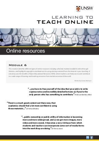 LEARNING TO 
TEACH ONLINE 
Online resources 
Module 6 
This module identifies different types of online resources including scholarly material available online through 
libraries, and highlights copyright considerations for using existing material from the Internet in your teaching. It 
also discusses the benefits of Open Educational Resources (OER), where teachers can freely access and contribute 
to a wide range of learning and teaching resources from institutions around the world. 
Written by Simon McIntyre 
“...you have to free yourself of the idea that your job is to write 
copious notes and incredibly detailed lectures as if you’re the 
only person who has something to contribute.”(Professor Matthew Allen) 
“There’s so much good content out there now, that 
academics should feel a lot more confident is using 
those materials...”(Dr Richard Mobbs) 
“...public ownership or public utility of information is becoming 
more and more widespread, and as we get more images, more 
video and more sound, it becomes a very rich base from which 
students and teachers can incorporate some sort of media forms 
into the work they are doing.”(Dr Tama Leaver) 
 