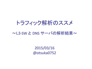 トラフィック解析のススメ
～L3-SW と DNS サーバの解析結果～
2015/03/16
@otsuka0752
 