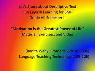 Let’s Study about Descriptive Text
      Fun English Learning for SMP
           Grade VII Semester II

“Motivation is the Greatest Power of Life”
    (Material, Exercises, and Video)


       (Ranita Wahyu Pradana 2201409006)
    Language Teaching Technology (105-106)
 