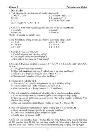 Chương 2 Tính toán trong Matlab
- 1 -
TÍNH TOÁN
1. Tính bằng tay các biểu thức sau, rồi thử lại bằng Matlab:
a. 10/25 –3+2*4
b. 3^2/4
c. 3^2^2
d. 2 + round(6 / 9 + 3 * 2) / 2 – 3
e. 2 + floor(6 / 11) / 2 – 3
f. 2 + ceil(-6 / 9) – 3
g. fix(-4/9)+fix(3*(5/6))
2. Cho a=36, b=15. Tính bằng tay các biểu thức sau, rồi thử lại bằng Matlab:
a. mod(a,b)
b. rem(a,b)
c. gcd(a,b)
d. lcm(a,b)
Thử lại với các cặp giá trị (a,b) khác.
3. Dự đoán kết quả những câu sau, giải thích và kiểm tra lại bằng Matlab:
a. 1 & -1
b. 13 & (-6)
c. 0 < -2|0
d. 0 <= 0.2 <= 0.4
e. 5 > 4 > 3
f. 2 > 3 & 1
4. Cho tập A = {2, 4, 6, 8,10, 1, 0}
a. Cho biết tập A có phải rỗng hay không?
b. Tính tổng tất cả các phần tử trong tập A.
c. Xem phần tử 0 có trong tập A hay không?
5. Cho tập A, B gồm có các phần tử sau đây: A = {1, 5, 9, 4, 3, 2, 0, 3, 6} và B = {3, 4, 8, 9,
10, 4, 6}
a. Tập A gồm có bao nhiêu phần tử?
b. Dùng lệnh isempty để biết xem A và B có phải là tập trống hay không?
c. Nếu A và B là 2 tập khác trống thì tìm A ∩ B và A ∪ B.
d. Xem tập A có chứa phần tử trùng nhau hay không?
6. Cho hai tập A và B như bài 5.
a. Xem tập {0, 2, 4} có thuộc phần giao của hai tập A và B hay không?
b. Tìm phần tử lớn nhất và nhỏ nhất của cả hai tập A và B.
c. Kiểm tra xem tập A ⊂ B hay không và B ⊂ A hay không?
7. Phát sinh ngẫu nhiên một tập hợp C gồm 100 phần tử bằng hàm rand của Matlab
a. Kiểm tra xem tập hợp C có chứa những phần tử nào trùng nhau hay không?
b. Kiểm tra xem giá trị lớn nhất của A có lớn hơn 1 hay không và giá trị bé nhất của A có
nhỏ hơn 0 hay không?
c. Phát sinh ngẫu nhiên một tập B gồm 10 phần tử. Tính (A ∪ B)(A ∩ B).
8. Phát sinh ngẫu nhiên một tập D gồm 9 phần tử bằng lệnh D = 3-3*rand(1,9)
a. Kiểm tra xem tập hợp đó có thuộc tập số nguyên hay không?
b. Liệt kê tất cả các tập con gồm 4 phần tử của tập D.
c. Liệt kê tất cả các tập con của D.
9. Mỗi sinh viên nam khoa Toán – Tin học đều chơi bóng đá hoặc bóng chuyền. Biết rằng
có 350 bạn chơi bóng đá, 260 bạn chơi bóng chuyền và 70 bạn chơi cả hai môn thể thao
này. Hỏi khoa Toán – Tin học có bao nhiêu sinh viên nam (dùng các phép toán tập hợp)?
 