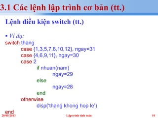 1020/05/2013 Lập trình tính toán
3.1 Các lệnh lập trình cơ bản (tt.)
Lệnh điều kiện switch (tt.)
 Ví dụ:
switch thang
case {1,3,5,7,8,10,12}, ngay=31
case {4,6,9,11}, ngay=30
case 2
if nhuan(nam)
ngay=29
else
ngay=28
end
otherwise
disp(‘thang khong hop le’)
end
 